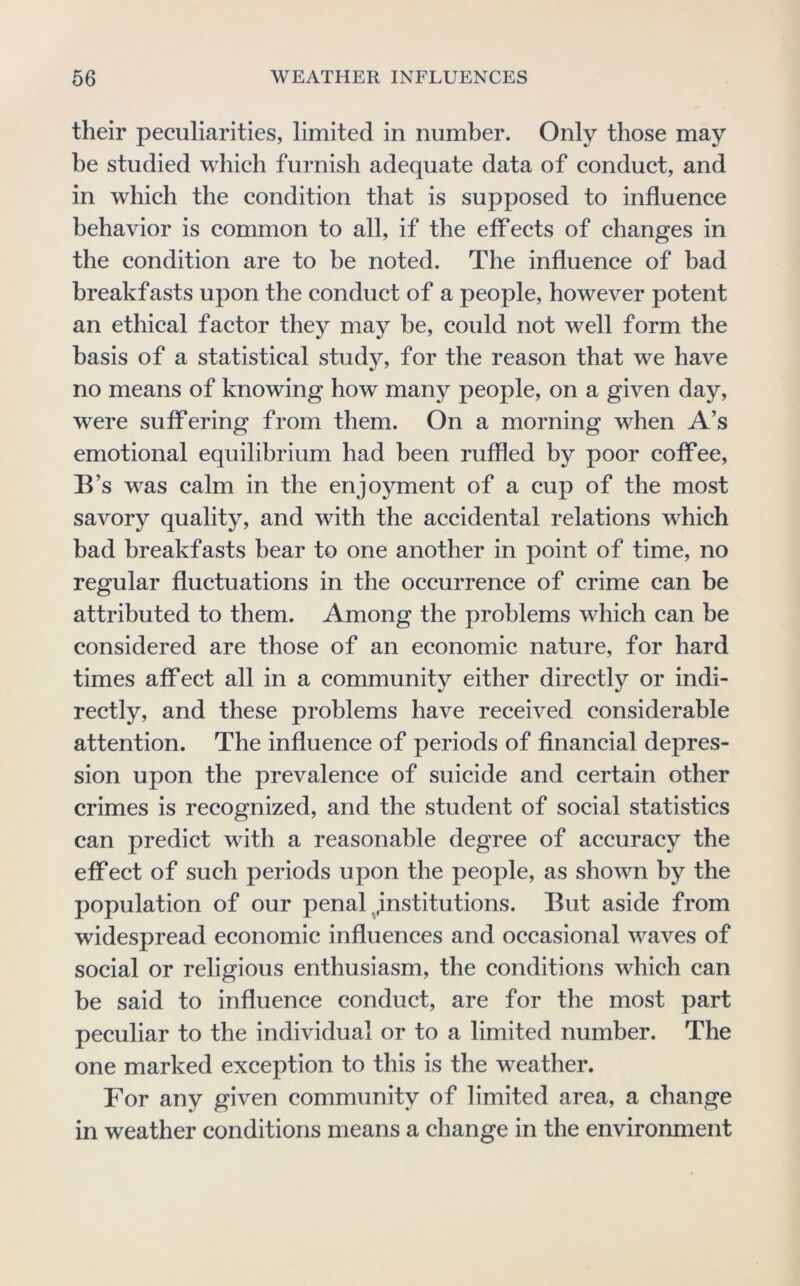 their peculiarities, limited in number. Only those may be studied which furnish adequate data of conduct, and in which the condition that is supposed to influence behavior is common to all, if the effects of changes in the condition are to be noted. The influence of bad breakfasts upon the conduct of a people, however potent an ethical factor they may be, could not well form the basis of a statistical study, for the reason that we have no means of knowing how many people, on a given day, were suffering from them. On a morning when A’s emotional equilibrium had been ruffled by poor coffee, B’s w^as calm in the enjoyment of a cup of the most savory quality, and with the accidental relations which bad breakfasts hear to one another in point of time, no regular fluctuations in the occurrence of crime can be attributed to them. Among the problems which can be considered are those of an economic nature, for hard times affect all in a community either directly or indi- rectly, and these problems have received considerable attention. The influence of periods of financial depres- sion upon the prevalence of suicide and certain other crimes is recognized, and the student of social statistics can predict with a reasonable degree of accuracy the effect of such periods upon the people, as shown by the population of our penal,institutions. But aside from widespread economic influences and occasional waves of social or religious enthusiasm, the conditions which can be said to influence conduct, are for the most part peculiar to the individual or to a limited number. The one marked exception to this is the weather. For any given community of limited area, a change in weather conditions means a change in the environment