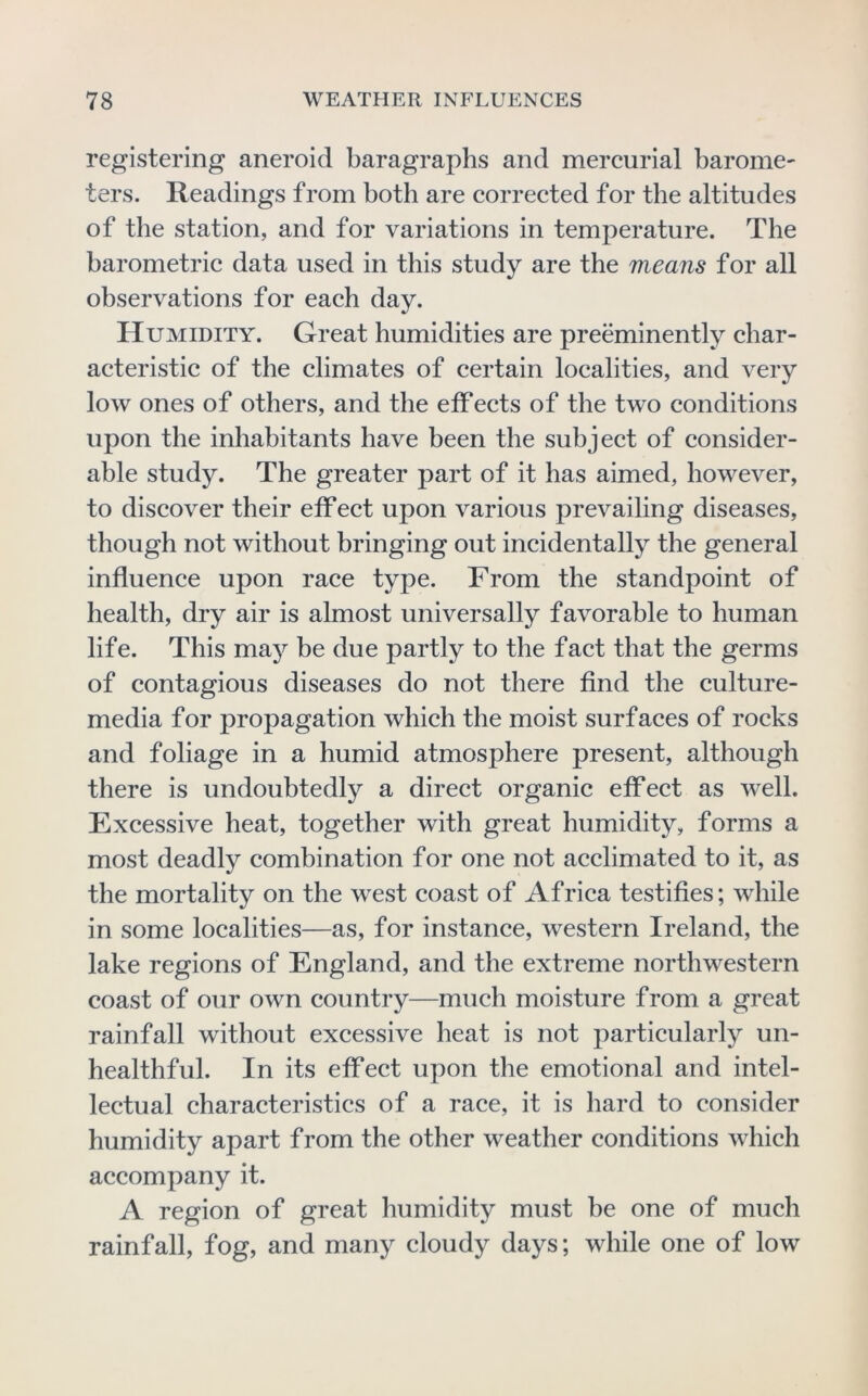 registering aneroid baragraphs and mercurial baromc' ters. Readings from both are corrected for the altitudes of the station, and for variations in temperature. The barometric data used in this study are the means for all observations for each day. Humidity. Great humidities are preeminently char- acteristic of the climates of certain localities, and very low ones of others, and the effects of the two conditions upon the inhabitants have been the subject of consider- able study. The greater part of it has aimed, however, to discover their eff ect upon various prevailing diseases, though not without bringing out incidentally the general influence upon race type. From the standpoint of health, dry air is almost universally favorable to human life. This ma}^ be due partly to the fact that the germs of contagious diseases do not there find the culture- media for propagation which the moist surfaces of rocks and foliage in a humid atmosphere present, although there is undoubtedly a direct organic effect as well. Excessive heat, together with great humidity, forms a most deadly combination for one not acclimated to it, as the mortality on the west coast of Africa testifies; while in some localities—as, for instance, western Ireland, the lake regions of England, and the extreme northwestern coast of our own country—much moisture from a great rainfall without excessive heat is not particularly un- healthful. In its effect upon the emotional and intel- lectual characteristics of a race, it is hard to consider humidity apart from the other weather conditions which accompany it. A region of great humidity must be one of much rainfall, fog, and many cloudy days; while one of low