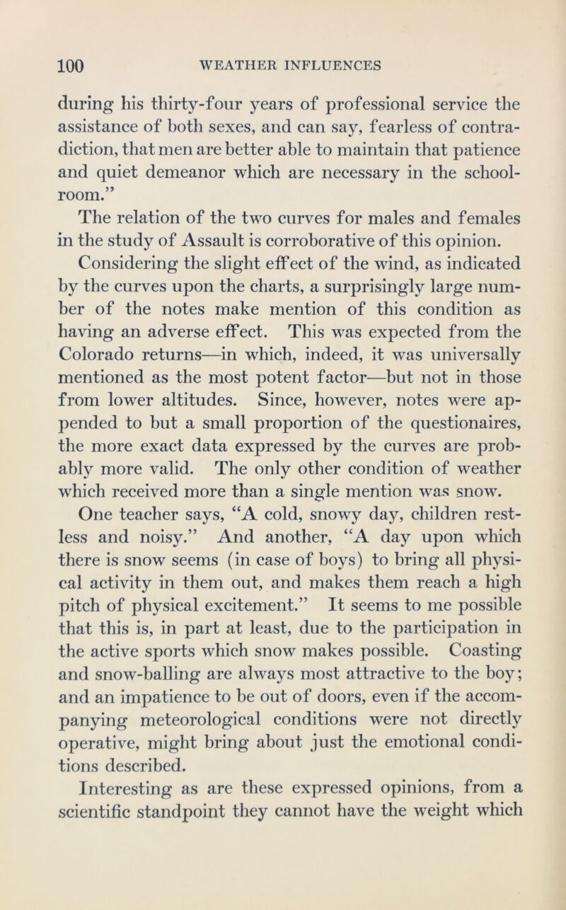 during his thirty-four years of professional service the assistance of both sexes, and can say, fearless of contra- diction, that men are better able to maintain that patience and quiet demeanor which are necessary in the school- room.” The relation of the two curves for males and females in the study of Assault is corroborative of this opinion. Considering the slight effect of the wind, as indicated by the curves upon the charts, a surprisingly large num- ber of the notes make mention of this condition as having an adverse effect. This was expected from the Colorado returns—in which, indeed, it was universally mentioned as the most potent factor—but not in those from lower altitudes. Since, however, notes were ap- pended to but a small proportion of the questionaires, the more exact data expressed by the curves are prob- ably more valid. The only other condition of weather w^hich received more than a single mention was snow. One teacher says, “A cold, snowy day, children rest- less and noisy.” And another, “A day upon which there is snow seems (in case of boys) to bring all physi- cal activity in them out, and makes them reach a high pitch of physical excitement.” It seems to me possible that this is, in part at least, due to the participation in the active sports which snow makes possible. Coasting and snow-balling are always most attractive to the bo}^; and an impatience to be out of doors, even if the accom- panying meteorological conditions were not directly operative, might bring about just the emotional condi- tions described. Interesting as are these expressed opinions, from a scientific standpoint they cannot have the weight which