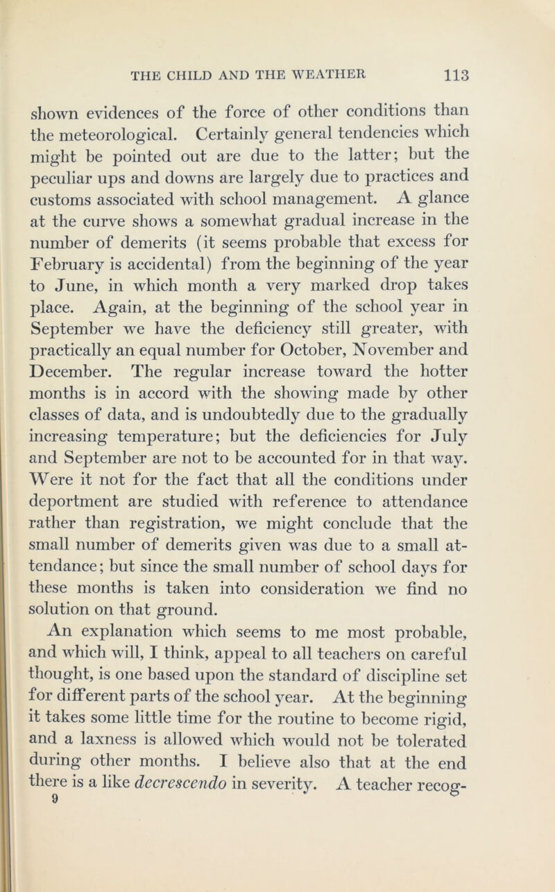 shown evidences of the force of other conditions than the meteorological. Certainly general tendencies which might be pointed out are due to the latter; but the peculiar ups and downs are largely due to practices and customs associated with school management. A glance at the curve shows a somewhat gradual increase in the number of demerits (it seems probable that excess for February is accidental) from the beginning of the year to June, in which month a very marked drop takes place. Again, at the beginning of the school year in September we have the deficiency still greater, wdth practically an equal number for October, November and December. The regular increase toward the hotter months is in accord with the showing made by other classes of data, and is undoubtedly due to the gradually increasing temperature; but the deficiencies for July and September are not to be accounted for in that way. Were it not for the fact that all the conditions under deportment are studied with reference to attendance rather than registration, we might conclude that the small number of demerits given w^as due to a small at- tendance; but since the small number of school days for these months is taken into consideration we find no solution on that ground. An explanation which seems to me most probable, and which will, I think, appeal to all teachers on careful thought, is one based upon the standard of discipline set for different parts of the school year. At the beginning it takes some little time for the routine to become rigid, and a laxness is allowed which would not be tolerated during other months. I believe also that at the end there is a like decrescendo in severity. A teacher recog-