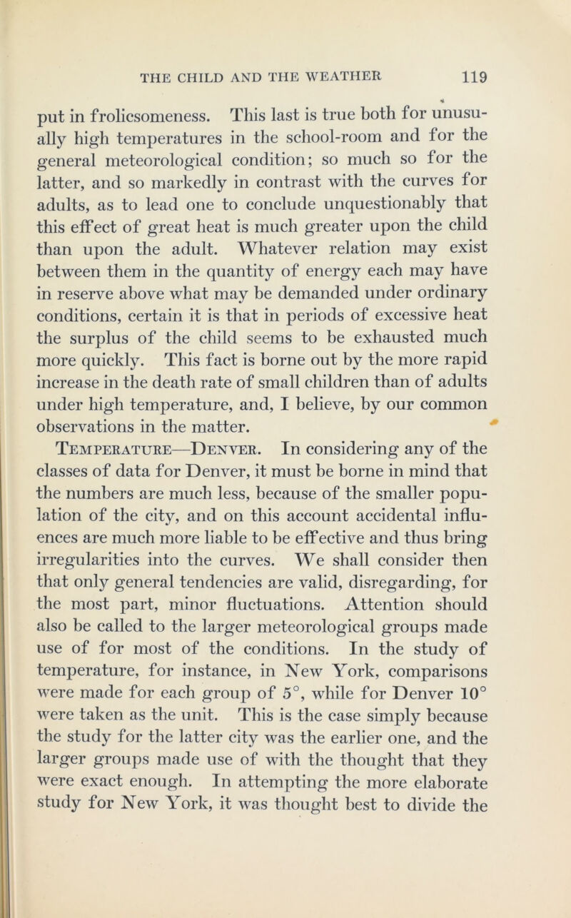 put in frolicsomeness. This last is true both for unusu- ally high temperatures in the sehool-room and for the general meteorological condition; so much so for the latter, and so markedly in contrast with the curves for adults, as to lead one to conclude unquestionably that this effect of great heat is mueh greater upon the child than upon the adult. Whatever relation may exist between them in the quantity of energy each may have in reserve above what may be demanded under ordinary eonditions, certain it is that in periods of excessive heat the surplus of the child seems to be exhausted much more quiekly. This faet is borne out by the more rapid increase in the death rate of small ehildren than of adults under high temperature, and, I believe, by our common observations in the matter. Temperature—Denver. In considering any of the classes of data for Denver, it must be borne in mind that the numbers are much less, because of the smaller popu- lation of the eity, and on this account accidental influ- enees are much more liable to be eff ective and thus bring irregularities into the curves. We shall consider then that only general tendeneies are valid, disregarding, for the most part, minor fluctuations. Attention should also be ealled to the larger meteorological groups made use of for most of the conditions. In the study of temperature, for instance, in New York, comparisons were made for each group of 5°, while for Denver 10° were taken as the unit. This is the case simply because the study for the latter city was the earlier one, and the larger groups made use of with the thought that they were exaet enough. In attempting the more elaborate study for New York, it was thought best to divide the