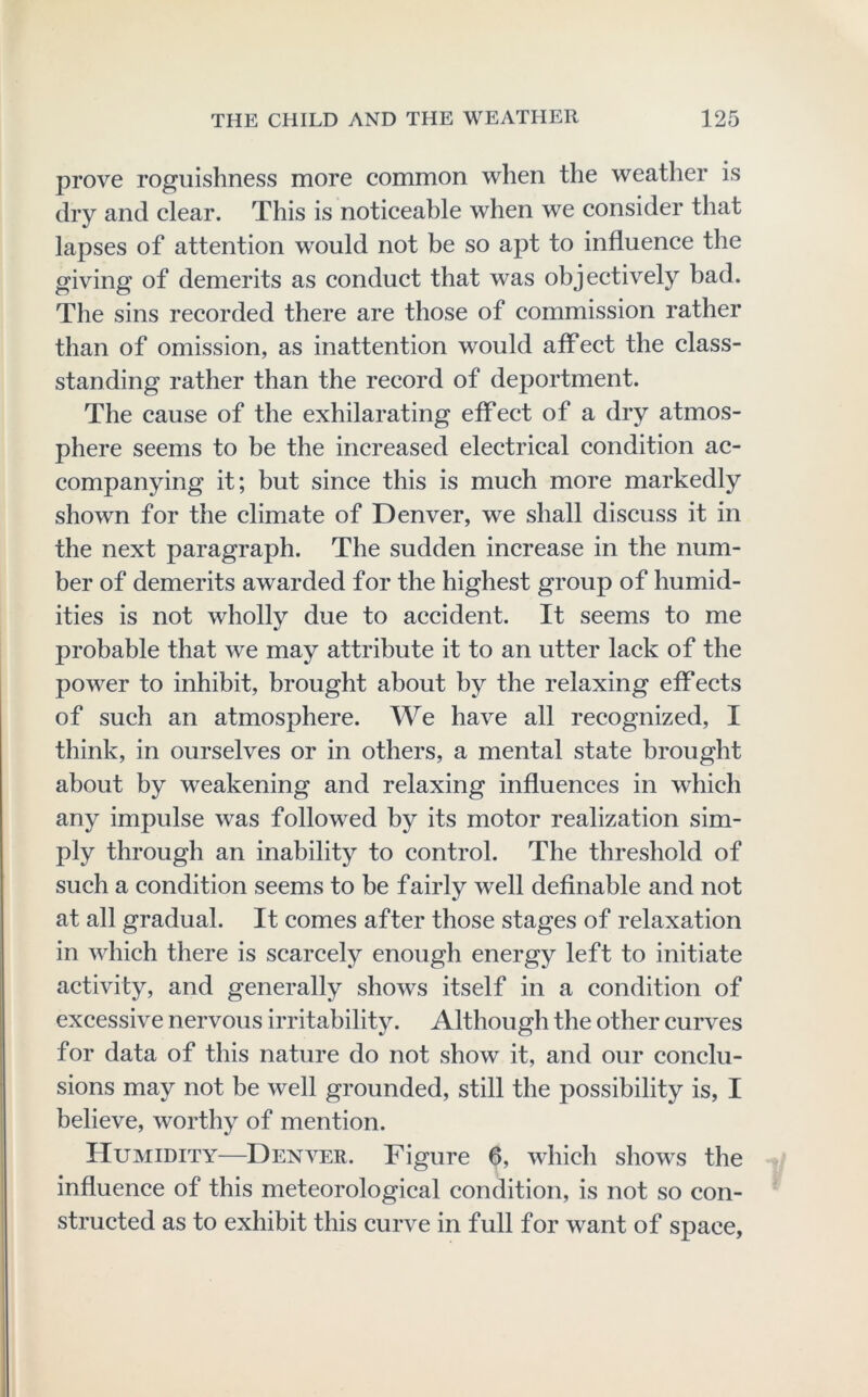 prove roguishness more common when the weather is dry and clear. This is noticeable when we consider that lapses of attention would not be so apt to influence the giving of demerits as conduct that was objectively bad. The sins recorded there are those of commission rather than of omission, as inattention would affect the class- standing rather than the record of deportment. The cause of the exhilarating effect of a dry atmos- phere seems to be the increased electrical condition ac- companying it; but since this is much more markedly shown for the climate of Denver, we shall discuss it in the next paragraph. The sudden increase in the num- ber of demerits awarded for the highest group of humid- ities is not wholly due to accident. It seems to me probable that we may attribute it to an utter lack of the power to inhibit, brought about by the relaxing effects of such an atmosphere. We have all recognized, I think, in ourselves or in others, a mental state brought about by weakening and relaxing influences in which any impulse was followed by its motor realization sim- ply through an inability to control. The threshold of such a condition seems to be fairly well definable and not at all gradual. It comes after those stages of relaxation in which there is scarcely enough energy left to initiate activity, and generally shows itself in a condition of excessive nervous irritability. Although the other curves for data of this nature do not show it, and our conclu- sions may not be well grounded, still the possibility is, I believe, worthy of mention. Humidity—Denver. Figure 6, which shows the influence of this meteorological condition, is not so con- structed as to exhibit this curve in full for want of space,