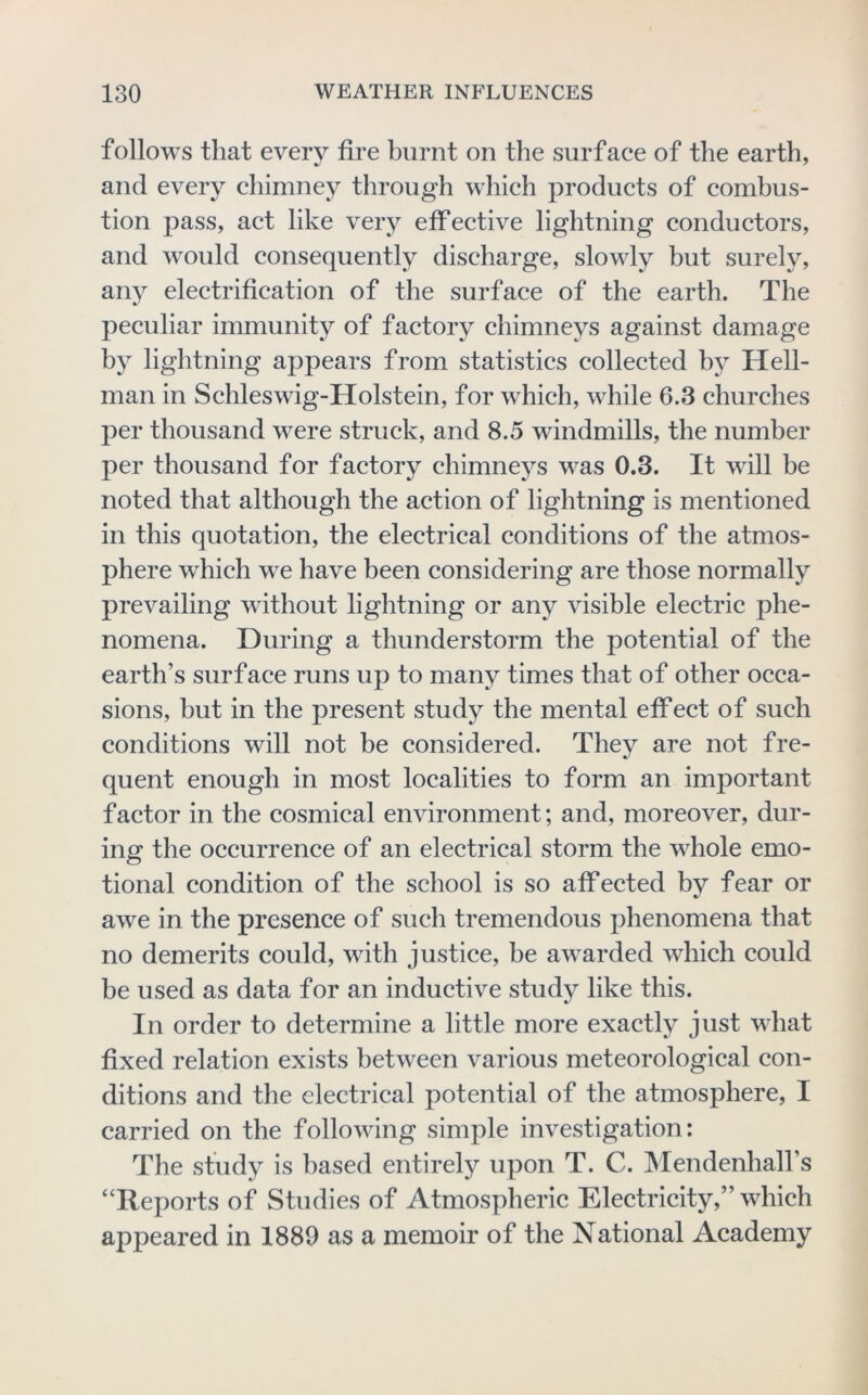 follows that every fire burnt on the surface of the earth, and every chimney through which products of combus- tion pass, act like very effective lightning conductors, and would consequently discharge, slowly but surely, any electrification of the surface of the earth. The peculiar immunity of factory chimneys against damage by lightning appears from statistics collected by Hell- man in Schleswig-Holstein, for which, while 6.3 churches per thousand were struck, and 8.5 windmills, the number per thousand for factory chimneys was 0.3. It will be noted that although the action of lightning is mentioned in this quotation, the electrical conditions of the atmos- phere which we have been considering are those normally prevailing without lightning or any visible electric phe- nomena. During a thunderstorm the potential of the earth’s surface runs up to many times that of other occa- sions, but in the present study the mental effect of such conditions will not be considered. They are not fre- quent enough in most localities to form an important factor in the cosmical environment; and, moreover, dur- ing the occurrence of an electrical storm the whole emo- tional condition of the school is so affected by fear or awe in the presence of such tremendous phenomena that no demerits could, with justice, be awarded which could be used as data for an inductive study like this. In order to determine a little more exactly just what fixed relation exists between various meteorological con- ditions and the electrical potential of the atmosphere, I carried on the following simple investigation: The study is based entirely upon T. C. Mendenhall’s “Reports of Studies of Atmospheric Electricity,” which appeared in 1889 as a memoir of the National Academy