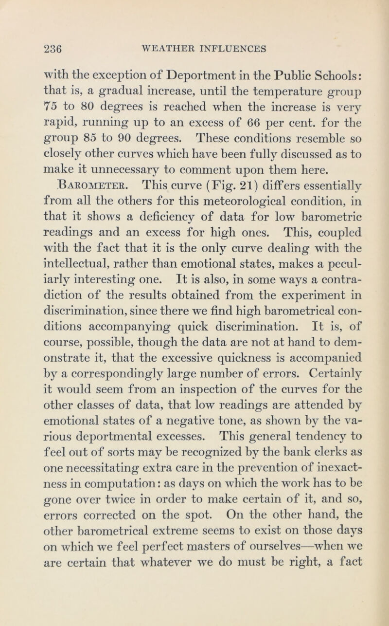 with the exception of Deportment in the Public Schools; that is, a gradual increase, until the temperature group 75 to 80 degrees is reached when the increase is very rapid, running up to an excess of 66 per cent, for the group 85 to 90 degrees. These conditions resemble so closely other curves which have been fully discussed as to make it unnecessary to comment upon them here. Barometer. This curve (Fig. 21) differs essentially from all the others for this meteorological condition, in that it shows a deficiency of data for low barometric readings and an excess for high ones. This, coupled with the fact that it is the only curve dealing with the intellectual, rather than emotional states, makes a pecul- iarly interesting one. It is also, in some ways a contra- diction of the results obtained from the experiment in discrimination, since there we find high barometrical con- ditions accompanying quick discrimination. It is, of course, possible, though the data are not at hand to dem- onstrate it, that the excessive quickness is accompanied by a correspondingly large number of errors. Certainly it would seem from an inspection of the curves for the other classes of data, that low readings are attended by emotional states of a negative tone, as shown by the va- rious deportmental excesses. This general tendency to feel out of sorts may be recognized by the bank clerks as one necessitating extra care in the prevention of inexact- ness in computation: as days on which the work has to be gone over twice in order to make certain of it, and so, errors corrected on the spot. On the other hand, the other barometrical extreme seems to exist on those days on which we feel perf ect masters of ourselves—when we are certain that whatever we do must be right, a fact