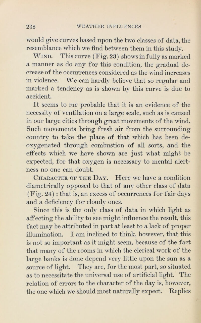 would give curves based upon the two classes of data, the resemblance which we find between them in this study. Wind. This curve (Fig. 23) shows in fully as marked a manner as do any for this condition, the gradual de- crease of the occurrences considered as the wind increases in violence. We can hardly believe that so regular and marked a tendency as is shown by this curve is due to accident. It seems to me probable that it is an evidence of the necessity of ventilation on a large scale, such as is caused in our large cities through great movements of the wind. Such movements bring fresh air from the surrounding country to take the place of that which has been de- oxygenated through combustion of all sorts, and the effects which we have shown are just what might be expected, for that oxygen is necessary to mental alert- ness no one can doubt. Character of the Day. Here we have a condition diametrically opposed to that of any other class of data (Fig. 24) : that is, an excess of occurrences for fair days and a deficiency for cloudy ones. Since this is the only class of data in which light as aff ecting the ability to see might influence the result, this fact may be attributed in part at least to a lack of proper illumination. I am inclined to think, however, that this is not so important as it might seem, because of the fact that many of the rooms in which the clerical work of the large hanks is done depend very little upon the sun as a source of light. They are, for the most part, so situated as to necessitate the universal use of artificial light. The relation of errors to the character of the day is, however, the one which we should most naturally expect. Replies