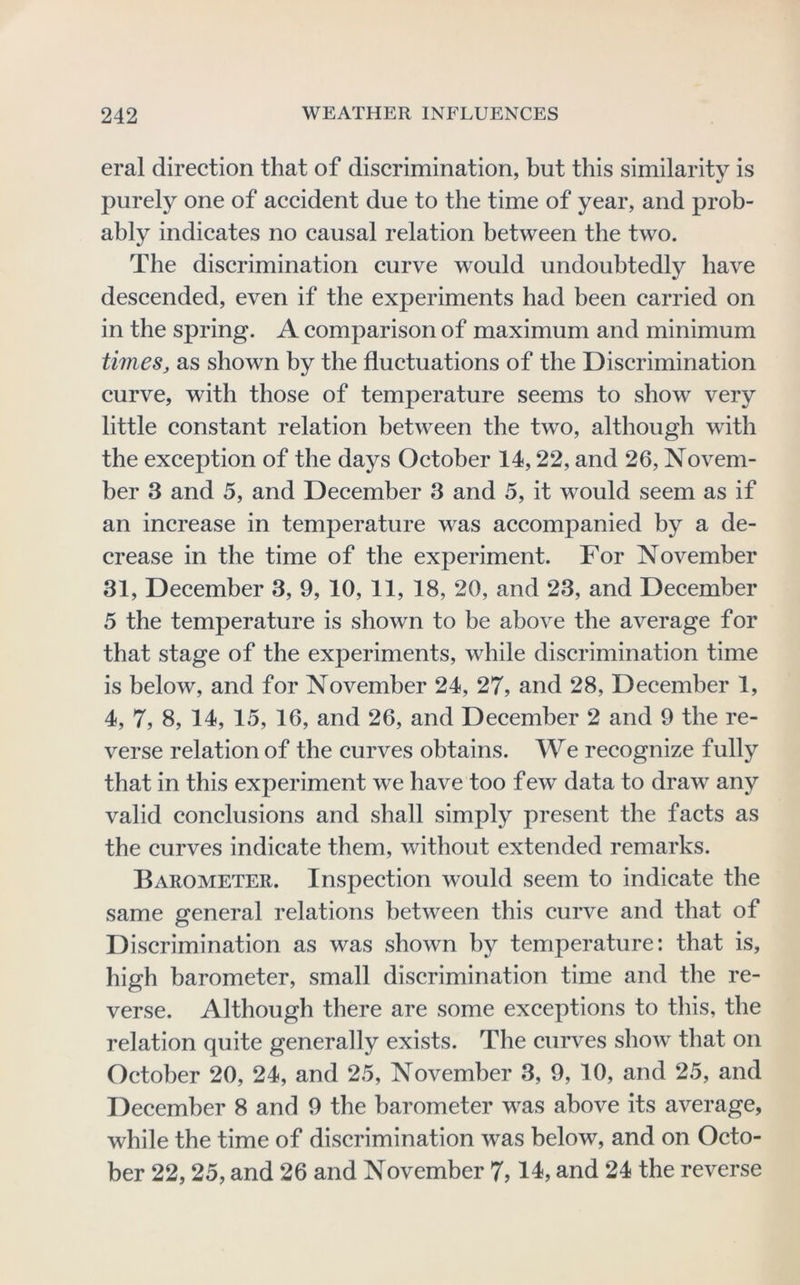eral direction that of discrimination, but this similarity is j)urely one of accident due to the time of year, and prob- ably indicates no causal relation between the two. The discrimination curve would undoubted^ have descended, even if the experiments had been carried on in the spring. A comparison of maximum and minimum timeSj as shown by the fluctuations of the Discrimination curve, with those of temperature seems to show very little constant relation between the two, although with the exception of the days October 14,22, and 26, Novem- ber 3 and 5, and December 3 and 5, it would seem as if an increase in temperature was accompanied by a de- crease in the time of the experiment. For November 31, December 3, 9, 10, 11, 18, 20, and 23, and December 5 the temperature is shown to be above the average for that stage of the experiments, while discrimination time is below, and for November 24, 27, and 28, December 1, 4, 7, 8, 14, 15, 16, and 26, and December 2 and 9 the re- verse relation of the curves obtains. We recognize fully that in this experiment we have too f ew data to draw any valid conclusions and shall simply present the facts as the curves indicate them, without extended remarks. Barometer. Inspection would seem to indicate the same general relations between this curve and that of Discrimination as was shown by temperature: that is, high barometer, small discrimination time and the re- verse. Although there are some exceptions to this, the relation quite generally exists. The curves show that on October 20, 24, and 25, November 3, 9, 10, and 25, and December 8 and 9 the barometer was above its average, while the time of discrimination was below, and on Octo- ber 22,25, and 26 and November 7,and 24 the reverse