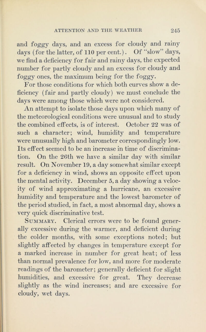 and foggy days, and an excess for cloudy and rainy days (for the latter, of 110 per cent.). Of “slow” days, we find a deficiency for fair and rainy days, the expected number for partly cloudy and an excess for cloudy and foggy ones, the maximum being for the foggy. For those conditions for which both curves show' a de- ficiency (fair and partly cloudy) w^e must conclude the days were among those which w'ere not considered. An attempt to isolate those days upon which many of the meteorological conditions were unusual and to study the combined etf ects, is of interest. October 22 w^as of such a character; wind, humidity and temperature were unusually high and barometer correspondingly low. Its eif ect seemed to be an increase in time of discrimina- tion. On the 26th we have a similar day with similar result. On November 19, a day somewhat similar except for a deficiency in wind, shows an opposite effect upon the mental activity. December 5, a day showing a veloc- ity of wind approximating a hurricane, an excessive humidity and temperature and the lowest barometer of the period studied, in fact, a most abnormal day, show-s a very quick discriminative test. Summary. Clerical errors w^ere to be found gener- ally excessive during the warmer, and deficient during the colder months, with some exceptions noted; but slightly affected by changes in temperature except for a marked increase in number for great heat; of less than normal prevalence for low, and more for moderate readings of the barometer; generally deficient for slight humidities, and excessive for great. They decrease slightly as the wind increases; and are excessive for cloudy, wet days.