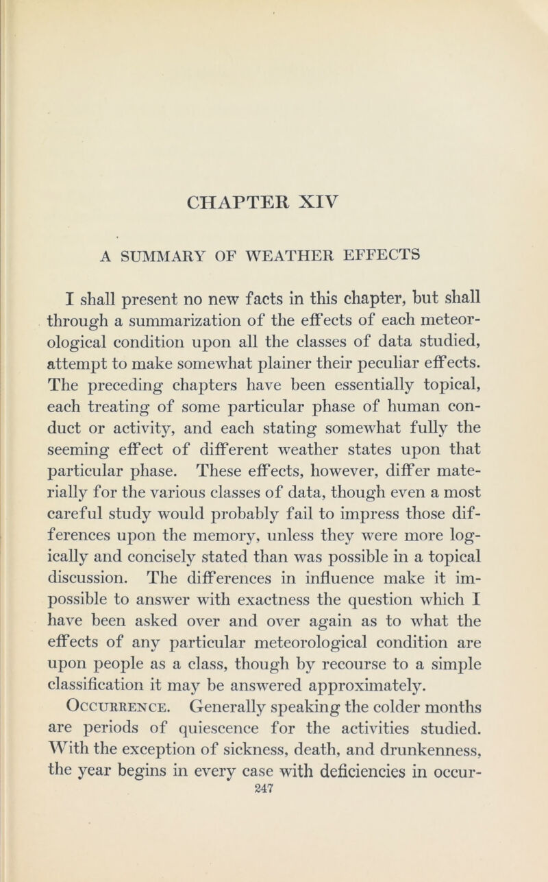 CHAPTER XIV A SUMMARY OF WEATHER EFFECTS I shall present no new facts in this chapter, but shall through a summarization of the effects of each meteor- ological condition upon all the classes of data studied, attempt to make somewhat plainer their peculiar effects. The preceding chapters have been essentially topical, each treating of some particular phase of human con- duct or activity, and each stating somewhat fully the seeming effect of different weather states upon that particular phase. These effects, however, differ mate- rially for the various classes of data, though even a most careful study would probably fail to impress those dif- ferences upon the memory, unless they were more log- ically and concisely stated than was possible in a topical discussion. The differences in influence make it im- possible to answer with exactness the question which I have been asked over and over again as to what the effects of any particular meteorological condition are upon people as a class, though by recourse to a simple classification it may be answered approximately. Occurrence. Generally speaking the colder months are periods of quiescence for the activities studied. With the exception of sickness, death, and drunkenness, the year begins in every case with deficiencies in occur-