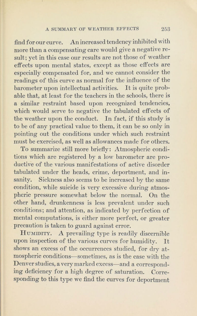 find f or our curve. An increased tendency inhibited with more than a compensating care would give a negative re- sult; yet in this case our results are not those of weather effects upon mental states, except as those effects are especially compensated for, and we cannot consider the readings of this curve as normal for the influence of the barometer upon intellectual activities. It is quite prob- able that, at least for the teachers in the schools, there is a similar restraint based upon recognized tendencies, which would serve to negative the tabulated effects of the weather upon the conduct. In fact, if this study is to be of any practical value to them, it can be so only in pointing out the conditions under which such restraint must be exercised, as well as allowances made for others. To summarize still more briefly: Atmospheric condi- tions which are registered by a low barometer are pro- ductive of the various manifestations of active disorder tabulated under the heads, crime, deportment, and in- sanity. Sickness also seems to be increased by the same condition, while suicide is very excessive during atmos- pheric pressure somewhat below the normal. On the other hand, drunkenness is less prevalent under such conditions; and attention, as indicated by perfection of mental computations, is either more perfect, or greater precaution is taken to guard against error. Humidity. A prevailing type is readily discernible upon inspection of the various curves for humidity. It shows an excess of the occurrences studied, for dry at- mospheric conditions—sometimes, as is the case with the Denver studies, a very marked excess—and a correspond- ing deficiency for a high degree of saturation. Corre- sponding to this type we find the curves for deportment