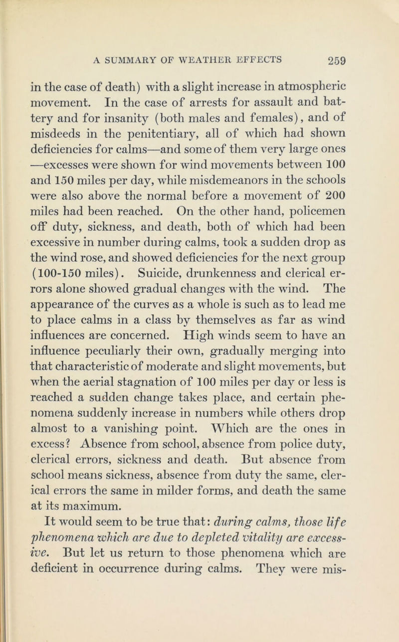 in the case of death) with a slight increase in atmospheric movement. In the case of arrests for assault and bat- tery and for insanity (both males and females), and of misdeeds in the penitentiary, all of which had shown deficiencies for calms—and some of them very large ones —excesses were shown for wind movements between 100 and 150 miles per day, while misdemeanors in the schools were also above the normal before a movement of 200 miles had been reached. On the other hand, policemen off duty, sickness, and death, both of which had been excessive in number during calms, took a sudden drop as the wind rose, and showed deficiencies for the next group (100-150 miles). Suicide, drunkenness and clerical er- rors alone showed gradual changes with the wind. The appearance of the curves as a whole is such as to lead me to place calms in a class by themselves as far as wind influences are concerned. High winds seem to have an influence peculiarly their own, gradually merging into that characteristic of moderate and slight movements, but when the aerial stagnation of 100 miles per day or less is reached a sudden change takes place, and certain phe- nomena suddenly increase in numbers while others drop almost to a vanishing point. Which are the ones in excess? Absence from school, absence from police duty, clerical errors, sickness and death. But absence from school means sickness, absence from duty the same, cler- ical errors the same in milder forms, and death the same at its maximum. It would seem to be true that: during calms, those life phenomena which are due to depleted vitality are excess- ive. But let us return to those phenomena which are deficient in occurrence during calms. They w^ere mis-