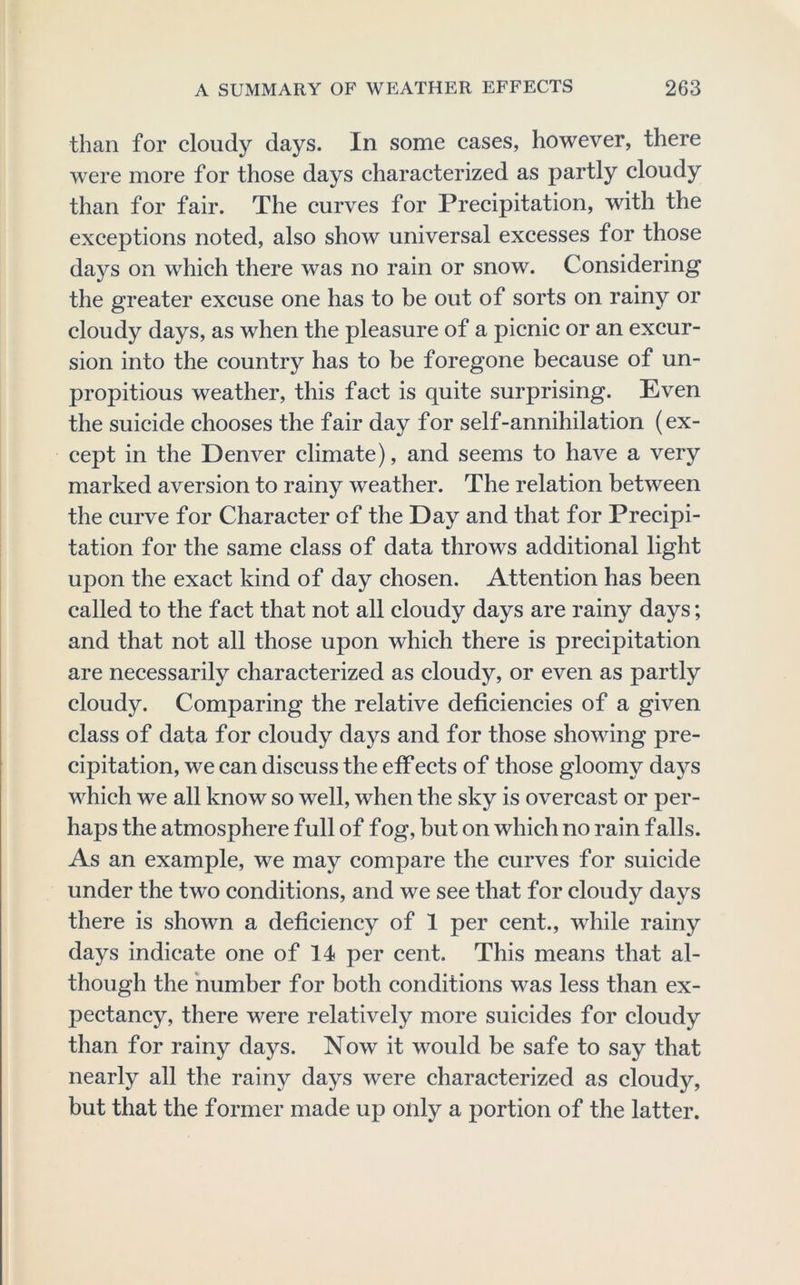 than for cloudy days. In some cases, however, there were more for those days characterized as partly cloudy than for fair. The curves for Precipitation, with the exceptions noted, also show universal excesses for those days on which there was no rain or snow. Considering* the greater excuse one has to be out of sorts on rainy or cloudy days, as when the pleasure of a picnic or an excur- sion into the country has to be foregone because of un- propitious weather, this fact is quite surprising. Even the suicide chooses the fair day for self-annihilation (ex- cept in the Denver climate), and seems to have a very marked aversion to rainy weather. The relation between the curve for Character of the Day and that for Precipi- tation for the same class of data throws additional light upon the exact kind of day chosen. Attention has been called to the fact that not all cloudy days are rainy days; and that not all those upon which there is precipitation are necessarily characterized as cloudy, or even as partly cloudy. Comparing the relative deficiencies of a given class of data for cloudy days and for those showing pre- cipitation, we can discuss the etf ects of those gloomy days which we all know so well, when the sky is overcast or per- haps the atmosphere full of fog, but on which no rain falls. As an example, we may compare the curves for suicide under the two conditions, and we see that for cloudy days there is shown a deficiency of 1 per cent., while rainy days indicate one of 14 per cent. This means that al- though the number for both conditions was less than ex- pectancy, there were relatively more suicides for cloudy than for rainy days. Now it would be safe to say that nearly all the rainy days were characterized as cloudy, but that the former made up only a portion of the latter.