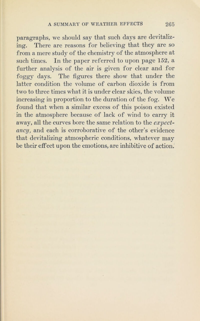 paragraphs, we should say that such days are devitaliz- ing. There are reasons for believing that they are so from a mere study of the chemistry of the atmosphere at such times. In the paper referred to upon page 152, a further analysis of the air is given for clear and for foggy days. The figures there show that under the latter condition the volume of carbon dioxide is from two to three times what it is under clear skies, the volume increasing in proportion to the duration of the fog. We found that when a similar excess of this poison existed in the atmosphere because of lack of wind to carry it away, all the curves bore the same relation to the expect- ancy, and each is corroborative of the other’s evidence that devitalizing atmospheric conditions, whatever may be their eff ect upon the emotions, are inhibitive of action.