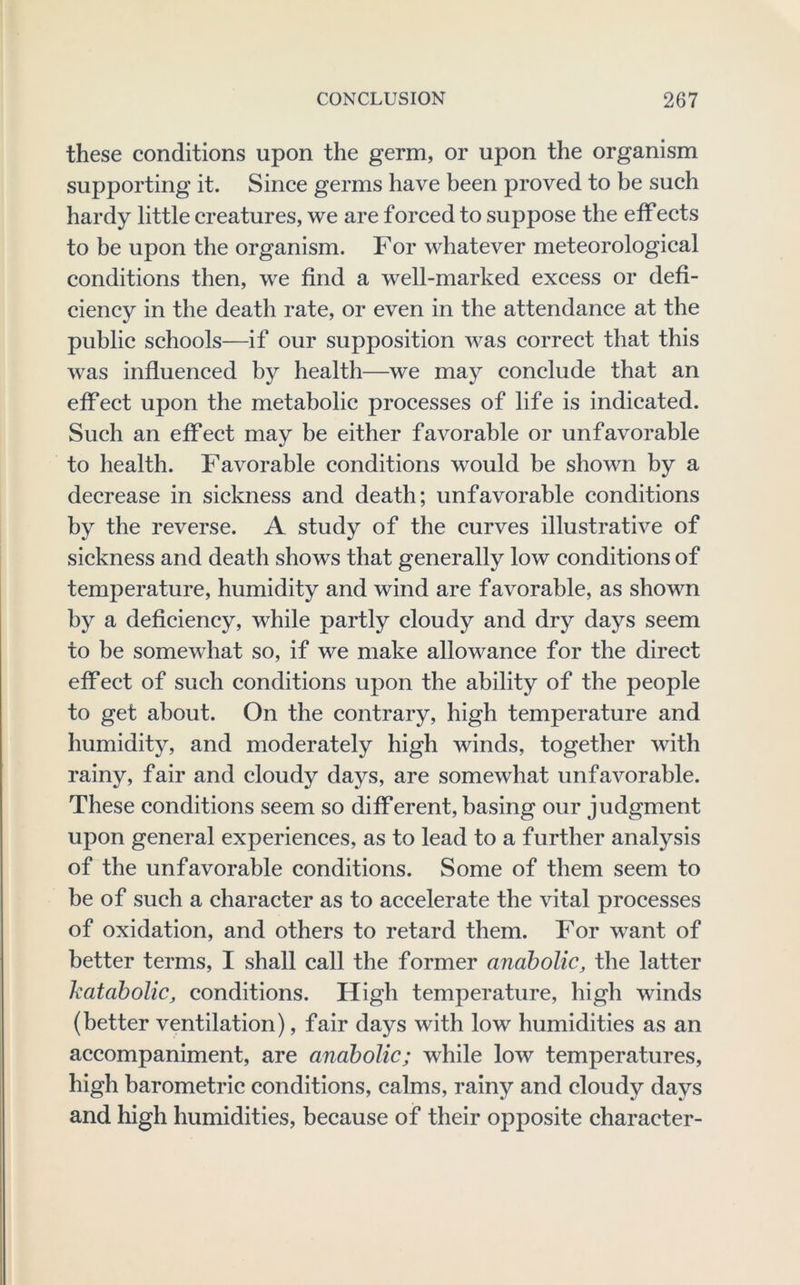 these conditions upon the germ, or upon the organism supporting it. Since germs have been proved to be such hardy little creatures, we are forced to suppose the effects to be upon the organism. For whatever meteorological conditions then, we find a well-marked excess or defi- ciency in the death rate, or even in the attendance at the public schools—if our supposition was correct that this was influenced by health—we may conclude that an effect upon the metabolic processes of life is indicated. Such an effect may be either favorable or unfavorable to health. Favorable conditions would be shown by a decrease in sickness and death; unfavorable conditions by the reverse. A study of the curves illustrative of sickness and death shows that generally low conditions of temperature, humidity and wind are favorable, as shown by a deficiency, while partly cloudy and dry days seem to be somewhat so, if we make allowance for the direct effect of such conditions upon the ability of the people to get about. On the contrary, high temperature and humidity, and moderately high winds, together with rainy, fair and cloudy days, are somewhat unfavorable. These conditions seem so different, basing our judgment upon general experiences, as to lead to a further analysis of the unfavorable conditions. Some of them seem to be of such a character as to accelerate the vital processes of oxidation, and others to retard them. For want of better terms, I shall call the former anabolic, the latter hataholic, conditions. High temperature, high winds (better ventilation), fair days with low humidities as an accompaniment, are anabolic; while low temperatures, high barometric conditions, calms, rainy and cloudy days and high humidities, because of their opposite character-