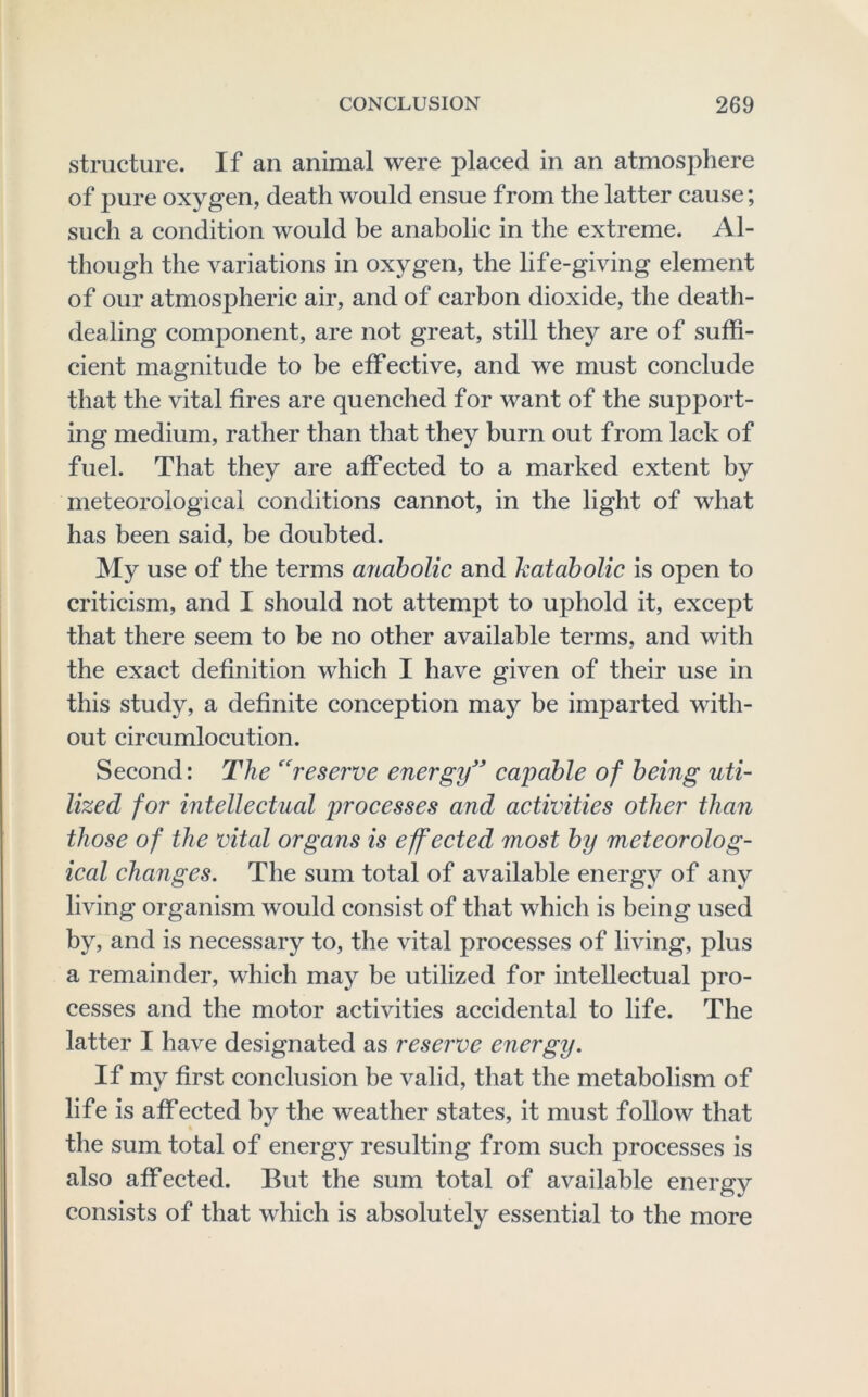 structure. If an animal were placed in an atmosphere of pure oxygen, death would ensue from the latter cause; such a condition would be anabolic in the extreme. Al- though the variations in oxygen, the life-giving element of our atmospheric air, and of carbon dioxide, the death- dealing component, are not great, still they are of suffi- cient magnitude to be effective, and we must conclude that the vital fires are quenched for want of the support- ing medium, rather than that they burn out from lack of fuel. That they are affected to a marked extent by meteorological conditions cannot, in the light of what has been said, be doubted. My use of the terms anabolic and kataholic is open to critieism, and I should not attempt to uphold it, except that there seem to be no other available terms, and with the exact definition which I have given of their use in this study, a definite conception may be imparted with- out circumlocution. Second: The ''reserve energy' capable of being uti- lized for intellectual processes and activities other than those of the vital organs is effected most by meteorolog- ical changes. The sum total of available energy of any living organism would consist of that which is being used by, and is necessary to, the vital processes of living, plus a remainder, which may be utilized for intellectual pro- cesses and the motor activities accidental to life. The latter I have designated as reserve energy. If my first conclusion be valid, that the metabolism of life is affected by the weather states, it must follow that the sum total of energy resulting from such processes is also affected. But the sum total of available energy consists of that which is absolutely essential to the more