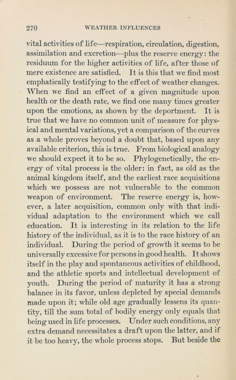 vital activities of life—respiration, circulation, digestion, assimilation and excretion—plus the reserve energy: the residuum for the higher activities of life, after those of mere existence are satisfied. It is this that we find most emphatically testifying to the effect of weather changes. AVhen we find an effect of a given magnitude upon health or the death rate, we find one many times greater upon the emotions, as shown hy the deportment. It is true that we have no common unit of measure for phys- ical and mental variations, yet a comparison of the curves as a whole proves beyond a doubt that, based upon any available criterion, this is true. From biological analogy we should expect it to be so. Phylogenetically, the en- ergy of vital process is the older: in fact, as old as the animal kingdom itself, and the earliest race acquisitions which we possess are not vulnerable to the common weapon of environment. The reserve energy is, how- ever, a later acquisition, common only with that indi- vidual adaptation to the environment which we call education. It is interesting in its relation to the life history of the individual, as it is to the race history of an individual. During the period of growth it seems to he universally excessive for persons in good health. It shows itself in the play and spontaneous activities of childhood, and the athletic sports and intellectual development of youth. During the period of maturity it has a strong balance in its favor, unless depleted hy special demands made upon it; while old age gradually lessens its quan- tity, till the sum total of bodily energy only equals that being used in lif e processes. Under such conditions, any extra demand necessitates a draft upon the latter, and if it be too heavy, the whole process stops. But beside the