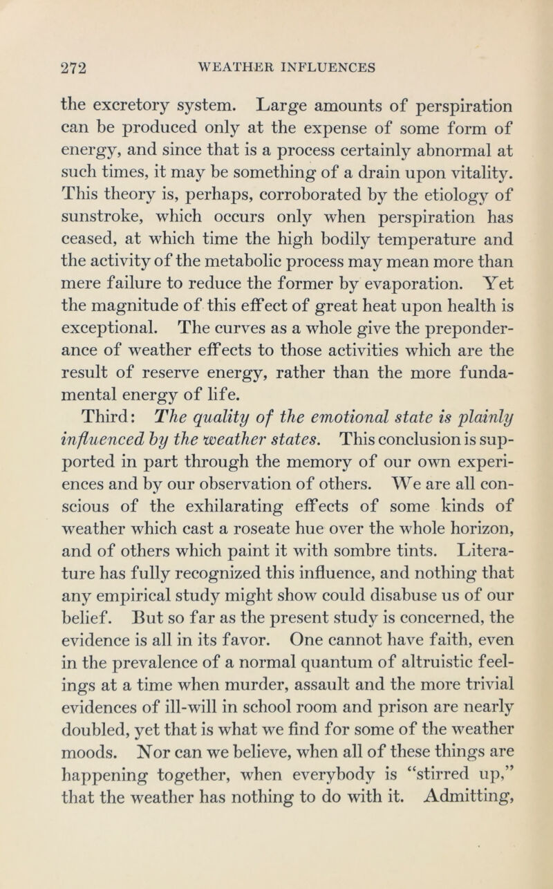 the excretory system. Large amounts of perspiration can be produced only at the expense of some form of energy, and since that is a process certainly abnormal at such times, it may be something of a drain upon vitality. This theory is, perhaps, corroborated by the etiology of sunstroke, which occurs only when perspiration has ceased, at which time the high bodily temperature and the activity of the metabolic process may mean more than mere failure to reduce the former by evaporation. Yet the magnitude of this effect of great heat upon health is exceptional. The curves as a whole give the preponder- ance of weather effects to those activities which are the result of reserve energy, rather than the more funda- mental energy of life. Third: The quality of the emotional state is plainly influenced hy the weather states. This conclusion is sup- ported in part through the memory of our ovm experi- ences and by our observation of others. We are all con- scious of the exhilarating effects of some kinds of weather which cast a roseate hue over the whole horizon, and of others which paint it with sombre tints. Litera- ture has fully recognized this influence, and nothing that any empirical study might show could disabuse us of our belief. But so far as the present study is concerned, the evidence is all in its favor. One cannot have faith, even in the prevalence of a normal quantum of altruistic feel- ings at a time when murder, assault and the more trivial evidences of ill-will in school room and prison are nearly doubled, yet that is what we find for some of the weather moods. Nor can we believe, when all of these things are happening together, when everybody is “stirred up,” that the weather has nothing to do with it. Admitting,