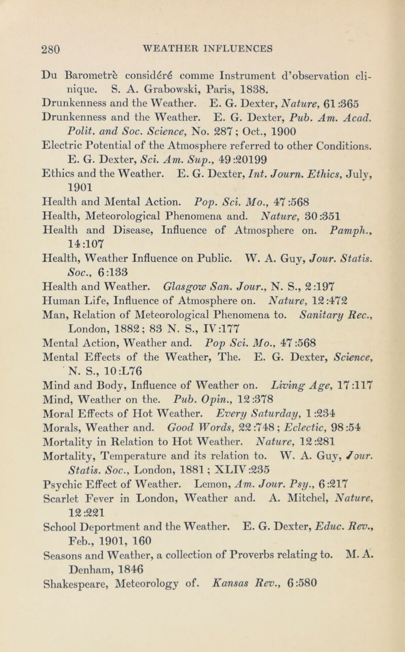 Du Barometrb consid^r6 comme Instrument d’observation cli- nique. S. A. Grabowski, Paris, 1838. Drunkenness and the Weather. E. G. Dexter, Nature, 61:365 Drunkenness and the Weather. E. G. Dexter, Pub. Am. Acad. Polit. and Soc. Science, No. 287; Oct., 1900 Electric Potential of the Atmosphere referred to other Conditions. E. G. Dexter, Sci. Am. Sup., 49:20199 Ethics and the Weather. E. G. Dexter, Int. Journ. Ethics, Jul}^ 1901 Health and Mental Action. Pop. Sci. Mo., 47:568 Health, Meteorological Phenomena and. Nature, 30:351 Health and Disease, Influence of Atmosphere on. Pamph., 14:107 Health, Weather Influence on Public. W. A. Guy, Jour. Statis. Soc., 6:133 Health and Weather. Glasgow San. Jour., N. S., 2:197 Human Life, Influence of Atmosphere on. Nature, 12:472 Man, Relation of Meteorological Phenomena to. Sanitary Rec., London, 1882; 83 N. S., IV:177 Mental Action, Weather and. Pop Sci. Mo., 47 :568 Mental Effects of the Weather, The. E. G. Dexter, Science, N. S., 10:L76 Mind and Body, Influence of Weather on. Living Age, 17:117 Mind, Weather on the. Pub. Opin., 12:378 Moral Effects of Hot Weather. Every Saturday, 1:234 Morals, Weather and. Good Words, 22:748; Eclectic, 98:54 Mortality in Relation to Hot Weather. Nature, 12:281 Mortality, Temperature and its relation to. W. A. Gu}’^, /our. Statis. Soc., London, 1881; XLIV :235 Psychic Effect of Weather. Lemon, Am. Jour. Psy., 6:217 Scarlet Fever in London, Weather and. A. Mitchel, Nature, 12:221 School Deportment and the Weather. E. G. Dexter, Educ. Rev., Feb., 1901, 160 Seasons and Weather, a collection of Proverbs relating to. M. A. Denham, 1846 Shakespeare, Meteorology of. Kansas Rev., 6:580