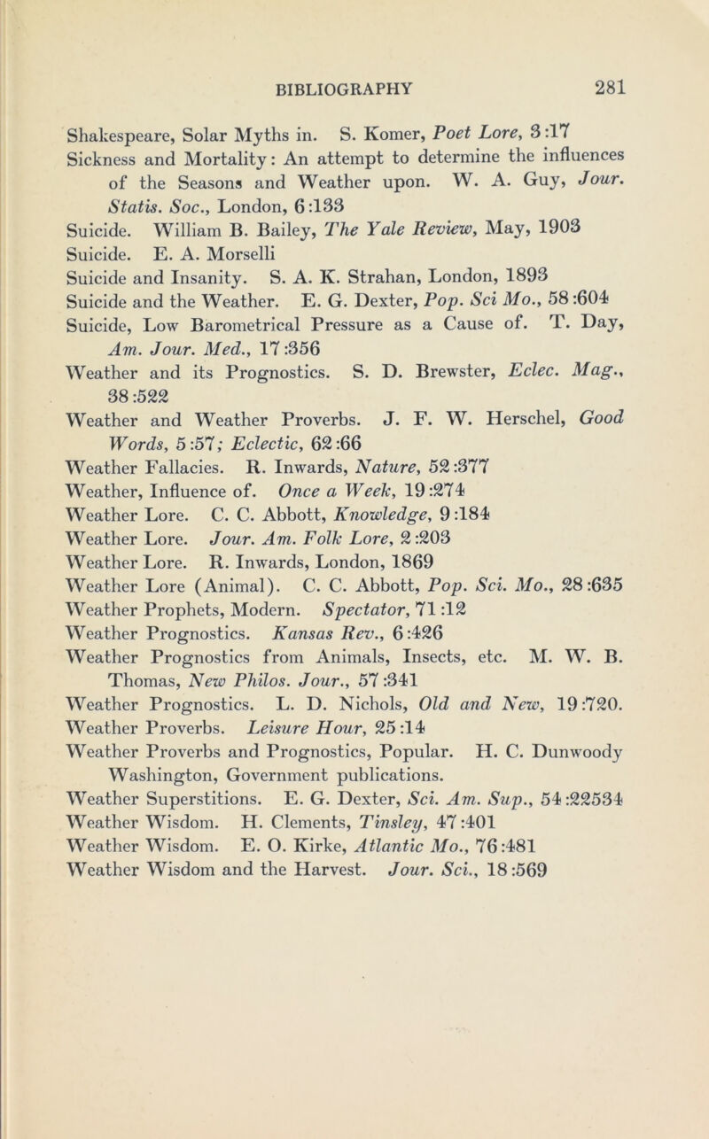 Shakespeare, Solar Myths in. S. Komer, Poet Lore, 3:17 Sickness and Mortality: An attempt to determine the influences of the Seasons and Weather upon. W. A. Guy, Jour. Statis. Soc., London, 6:133 Suicide. William B. Bailey, The Yale Review, May, 1903 Suicide. E. A. Morselli Suicide and Insanity. S. A. K. Strahan, London, 1893 Suicide and the Weather. E. G. Dexter, Pop. Sci Mo., 58:604< Suicide, Low Barometrical Pressure as a Cause of. T. Day, Am. Jour. Med., 17 :356 Weather and its Prognostics. S. D. Brewster, Eclec. Mag., 38:522 Weather and Weather Proverbs. J. F. W. Herschel, Good Words, 5:57; Eclectic, 62:66 Weather Fallacies. R. Inwards, Nature, 52:377 Weather, Influence of. Once a WeeTc, 19:274 Weather Lore. C. C. Abbott, Knowledge, 9:184 Weather Lore. Jour. Am. Folk Lore, 2:203 Weather Lore. R. Inwards, London, 1869 Weather Lore (Animal). C. C. Abbott, Pop. Sci. Mo., 28:635 Weather Prophets, Modern. Spectator, 71:12 Weather Prognostics. Kansas Rev., 6:426 Weather Prognostics from Animals, Insects, etc. M. W. B. Thomas, New Philos. Jour., 57 :341 Weather Prognostics. L. D. Nichols, Old and New, 19:720. Weather Proverbs. Leisure Hour, 25:14 Weather Proverbs and Prognostics, Popular. H. C. Dunwoody Washington, Government publications. Weather Superstitions. E. G. Dexter, Sci. Am. Sup., 54:22534 Weather Wisdom. H. Clements, Tinsley, 47:401 Weather Wisdom. E. O. Kirke, Atlantic Mo., 76:481 Weather Wisdom and the Harvest. Jour. Sci., 18:569