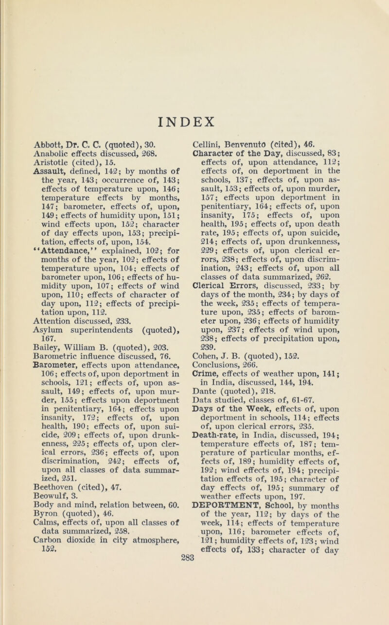 INDEX Abbott, Dr. C. C. (quoted), 30. Anabolic etfects discussed, 268. Aristotle (cited), 15. Assault, defined, 142; by months of the year, 143; occurrence of, 143; effects of temperature upon, 146; temperature effects by months, 147; barometer, effects of, upon, 149; effects of humidity upon, 151; wind effects upon, 152; character of day effects upon, 153; precipi- tation, effects of, upon, 154. “Attendance,” explained, 102; for months of the year, 102; effects of temperature upon, 104; effects of barometer upon, 106; effects of hu- midity upon, 107; effects of wind upon, 110; effects of character of day upon, 112; effects of precipi- tation upon, 112. Attention discussed, 233. Asylum superintendents (quoted), 167. Bailey, William B. (quoted), 203. Barometric influence discussed, 76. Barometer, effects upon attendance, 106; effects of, upon deportment in schools, 121; effects of, upon as- sault, 149; effects of, upon mur- der, 155; effects upon deportment in penitentiary, 164; effects upon insanity, 172; effects of, upon health, 190; effects of, upon sui- cide, 209; effects of, upon drunk- enness, 225; effects of, upon cler- ical errors, 236; effects of, upon discrimination, 242; effects of, upon all classes of data summar- ized, 251. Beethoven (cited), 47. Beowulf, 3. Body and mind, relation between, 60. Byron (quoted), 46. Calms, effects of, upon all classes of data summarized, 258. Carbon dioxide in city atmosphere, 152. Cellini, Benvenuto (cited), 46. Character of the Day, discussed, 83; effects of, upon attendance, 112; effects of, on deportment in the schools, 137; effects of, upon as- sault, 153; effects of, upon murder, 157; effects upon deportment in penitentiary, 164; effects of, upon insanity, 175; effects of, upon health, 195; effects of, upon death rate, 195; effects of, upon suicide, 214; effects of, upon drunkenness, 229; effects of, upon clerical er- rors, 238; effects of, upon discrim- ination, 243; effects of, upon all classes of data summarized, 262. Clerical Errors, discussed, 233; by days of the month, 234; by days of the week, 235; effects of tempera- ture upon, 235; effects of barom- eter upon, 236; effects of humidity upon, 237; effects of wind upon, 238; effects of precipitation upon, 239. Cohen, J. B. (quoted), 152. Conclusions, 266. Crime, effects of weather upon, 141; in India, discussed, 144, 194. Dante (quoted), 218. Data studied, classes of, 61-67. Days of the Week, effects of, upon deportment in schools, 114; effects of, upon clerical errors, 235. Death-rate, in India, discussed, 194; temperature effects of, 187; tem- perature of particular months, ef- fects of, 189; humidity effects of, 192; wind effects of, 194; precipi- tation effects of, 195; character of day effects of, 195; summary of weather effects upon, 197. DEPORTMENT, School, by months of the year, 112; by days of the week, 114; effects of temperature upon, 116; barometer effects of, 121; humidity effects of, 123; wind effects of, 133; character of day