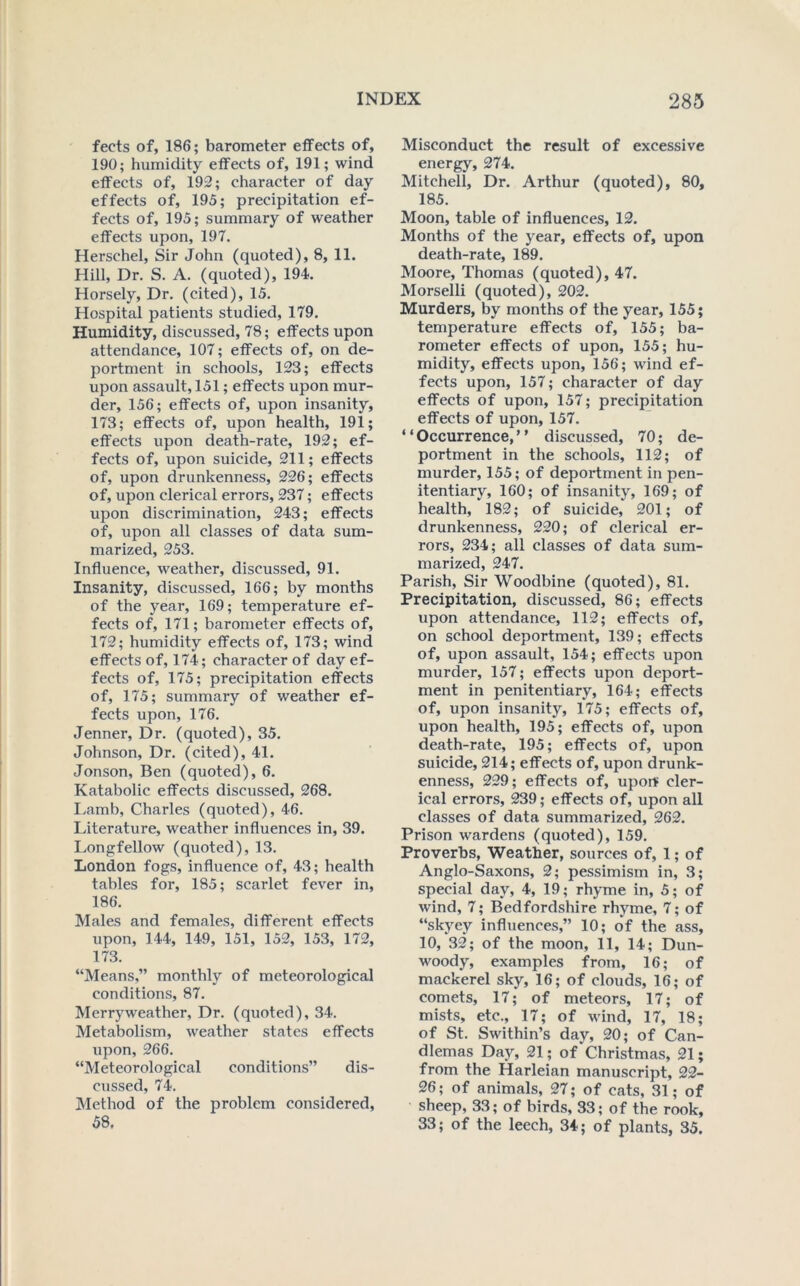 fects of, 186; barometer effects of, 190; humidity effects of, 191; wind effects of, 192; character of day effects of, 195; precipitation ef- fects of, 195; summary of weather effects upon, 197. Herschel, Sir John (quoted), 8, 11. Hill, Dr. S. A. (quoted), 194. Horsely, Dr. (cited), 15. Hospital patients studied, 179. Humidity, discussed, 78; effects upon attendance, 107; effects of, on de- portment in schools, 123; effects upon assault, 151; effects upon mur- der, 156; effects of, upon insanity, 173; effects of, upon health, 191; effects upon death-rate, 192; ef- fects of, upon suicide, 211; effects of, upon drunkenness, 226; effects of, upon clerical errors, 237; effects upon discrimination, 243; effects of, upon all classes of data sum- marized, 253. Influence, weather, discussed, 91. Insanity, discussed, 166; by months of the year, 169; temperature ef- fects of, 171; barometer effects of, 172; humidity effects of, 173; wind effects of, 174; character of day ef- fects of, 175; precipitation effects of, 175; summary of weather ef- fects upon, 176. Jenner, Dr. (quoted), 35. Johnson, Dr. (cited), 41. Jonson, Ben (quoted), 6. Katabolic effects discussed, 268. I.amb, Charles (quoted), 46. Literature, weather influences in, 39. Longfellow (quoted), 13. London fogs, influence of, 43; health tables for, 185; scarlet fever in, 186. Mates and females, different effects upon, 144, 149, 151, 152, 153, 172, 173. “Means,” monthly of meteorological conditions, 87. Merryweather, Dr. (quoted), 34. Metabolism, weather states effects upon, 266. “Meteorological conditions” dis- cussed, 74. Method of the problem considered, 58. Misconduct the result of excessive energy, 274. Mitchell, Dr. Arthur (quoted), 80, 185. Moon, table of influences, 12. Months of the year, effects of, upon death-rate, 189. Moore, Thomas (quoted), 47. Morselli (quoted), 202. Murders, by months of the year, 155; temperature effects of, 155; ba- rometer effects of upon, 155; hu- midity, effects upon, 156; wind ef- fects upon, 157; character of day effects of upon, 157; precipitation effects of upon, 157. “Occurrence,” discussed, 70; de- portment in the schools, 112; of murder, 155; of deportment in pen- itentiary, 160; of insanity, 169; of health, 182; of suicide, 201; of drunkenness, 220; of clerical er- rors, 234; all classes of data sum- marized, 247. Parish, Sir Woodbine (quoted), 81. Precipitation, discussed, 86; effects upon attendance, 112; effects of, on school deportment, 139; effects of, upon assault, 154; effects upon murder, 157; effects upon deport- ment in penitentiary, 164; effects of, upon insanity, 175; effects of, upon health, 195; effects of, upon death-rate, 195; effects of, upon suicide, 214; effects of, upon drunk- enness, 229; effects of, upon cler- ical errors, 239; effects of, upon all classes of data summarized, 262. Prison wardens (quoted), 159. Proverbs, Weather, sources of, 1; of Anglo-Saxons, 2; pessimism in, 3; special day, 4, 19; rhyme in, 5; of wind, 7; Bedfordshire rhyme, 7; of “skyey influences,” 10; of the ass, 10, 32; of the moon, 11, 14; Dun- woody, examples from, 16; of mackerel sky, 16; of clouds, 16; of comets, 17; of meteors, 17; of mists, etc., 17; of wind, 17, 18; of St. Swithin’s day, 20; of Can- dlemas Day, 21; of‘Christmas, 21; from the Harleian manuscript, 22- 26; of animals, 27; of cats, 31; of sheep, 33; of birds, 33; of the rook, 33; of the leech, 34; of plants, 35.