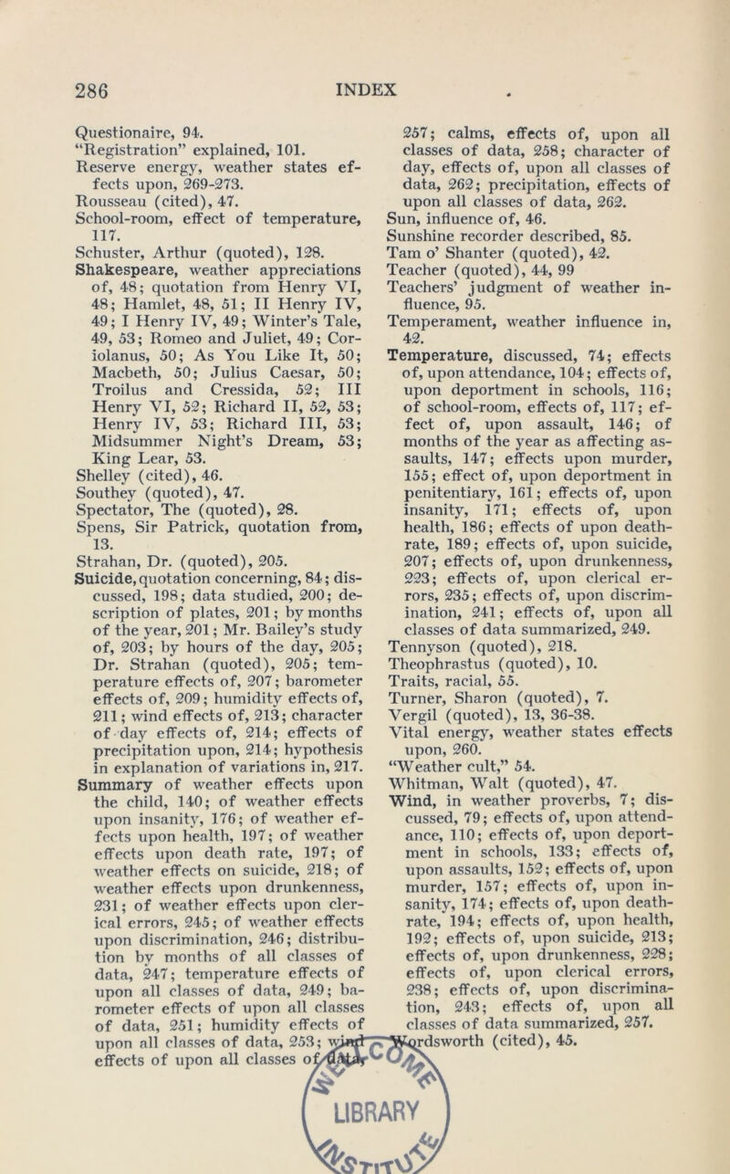 ef- Questionaire, 94. “Registration” explained, 101. Reserve energy, weather states fects upon, 269-273. Rousseau (cited), 47. School-room, effect of temperature, 117. Schuster, Arthur (quoted), 128. Shakespeare, weather appreciations of, 48; quotation from Henry VI, 48; Hamlet, 48, 51; II Henry IV, 49; I Henry IV, 49; Winter’s Tale, 49, 53; Romeo and Juliet, 49; Cor- iolanus, 50; As You Like It, 50; Macbeth, 50; Julius Caesar, 50; Troilus and Cressida, 52; HI Henry VI, 52; Richard II, 52, 53 Henry IV, 53; Richard HI, 53 Midsummer Night’s Dream, 53 King Lear, 53. Shelley (cited), 46. Southey (quoted), 47. Spectator, The (quoted), 28. Spens, Sir Patrick, quotation from, 13. Strahan, Dr. (quoted), 205. Suicide, quotation concerning, 84; dis- cussed, 198; data studied, 200; de- scription of plates, 201; by months of the year, 201; Mr. Bailey’s study of, 203; by hours of the day, 205; Dr. Strahan (quoted), 205; tem- perature effects of, 207; barometer effects of, 209; humidity effects of, 211; wind effects of, 213; character of day effects of, 214; effects of precipitation upon, 214; hypothesis in explanation of variations in, 217. Summary of weather effects upon the child, 140; of weather effects upon insanity, 176; of weather ef- fects upon health, 197; of weather effects upon death rate, 197; of weather effects on suicide, 218; of weather effects upon drunkenness, 231; of weather effects upon cler- ical errors, 245; of weather effects upon discrimination, 246; distribu- tion by months of all classes of data, 247; temperature effects of upon all classes of data, 249; ba- rometer effects of upon all classes of data, 251; humidity effects of upon all classes of data, 253; effects of upon all classes o * LIBRARY 257; calms, effects of, upon all classes of data, 258; character of day, effects of, upon all classes of data, 262; precipitation, effects of upon ail classes of data, 262. Sun, influence of, 46. Sunshine recorder described, 85. Tam o’ Shanter (quoted), 42. Teacher (quoted), 44, 99 Teachers’ judgment of weather in- fluence, 95. Temperament, weather influence in, 42. Temperature, discussed, 74; effects of, upon attendance, 104; effects of, upon deportment in schools, 116; of school-room, effects of, 117; ef- fect of, upon assault, 146; of months of the year as affecting as- saults, 147; effects upon murder, 155; effect of, upon deportment in penitentiary, 161; effects of, upon insanity, 171; effects of, upon health, 186; eft’ects of upon death- rate, 189; effects of, upon suicide, 207; effects of, upon drunkenness, 223; effects of, upon clerical er- rors, 235; effects of, upon discrim- ination, 241; effects of, upon all classes of data summarized, 249. Tennyson (quoted), 218. Theophrastus (quoted), 10. Traits, racial, 55. Turner, Sharon (quoted), 7. Vergil (quoted), 13, 36-38. Vital energy, weather states effects upon, 260. “Weather cult,” 54. Whitman, Walt (quoted), 47. Wind, in weather proverbs, 7; dis- cussed, 79; effects of, upon attend- ance, 110; effects of, upon deport- ment in schools, 133; effects of, upon assaults, 152; effects of, upon murder, 157; effects of, upon in- sanity, 174; effects of, upon death- rate, 194; effects of, upon health, 192; effects of, upon suicide, 213; effects of, upon drunkenness, 228; effects of, upon clerical errors, 238; effects of, upon discrimina- tion, 243; effects of, upon all claSvSes of data summarized, 257. rdsworth (cited), 45.