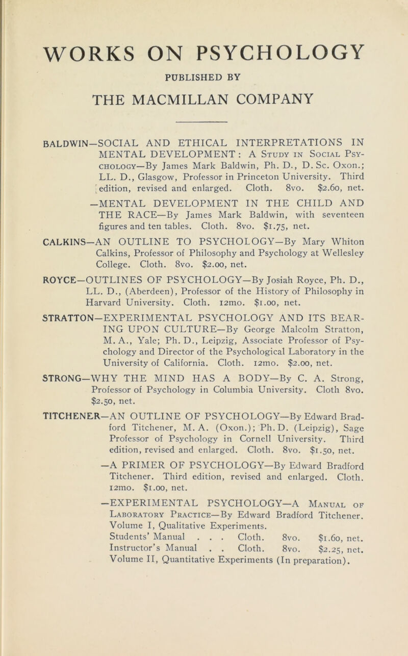 WORKS ON PSYCHOLOGY PUBLISHED BY THE MACMILLAN COMPANY BALDWIN-SOCIAL AND ETHICAL INTERPRETATIONS IN MENTAL DEVELOPMENT : A Study in Social Psy- chology—By James Mark Baldwin, Ph. D., D.Sc. Oxon.; LL. D., Glasgow, Professor in Princeton University. Third [^edition, revised and enlarged. Cloth. 8vo. $2.60, net. -MENTAL DEVELOPMENT IN THE CHILD AND THE RACE—By James Mark Baldwin, with seventeen figures and ten tables. Cloth. 8vo. $1.75, net. CALKINS-AN OUTLINE TO PSYCHOLOGY-By Mary Whiton Calkins, Professor of Philosophy and Psychology at Wellesley College. Cloth. 8vo. $2.00, net. ROYCE-OUTLINES OF PSYCHOLOGY-By Josiah Royce, Ph. D., LL. D., (Aberdeen), Professor of the History of Philosophy in Harvard University. Cloth. i2mo. $1.00, net. STRATTON-EXPERIMENTAL PSYCHOLOGY AND ITS BEAR- ING UPON CULTURE-By George Malcolm Stratton, M.A., Yale; Ph. D., Leipzig, Associate Professor of Psy- chology and Director of the Psychological Laboratory in the University of California. Cloth. i2mo. $2.00, net. STRONG-WHY THE MIND HAS A BODY—By C. A. Strong, Professor of Psychology in Columbia University. Cloth 8vo. $2.50, net. TITCHENER-AN OUTLINE OF PSYCHOLOGY—By Edward Brad- ford Titchener, M. A. (Oxon.); Ph.D. (Leipzig), Sage Professor of Psychology in Cornell University. Third edition, revised and enlarged. Cloth. 8vo. $1.50, net. -A PRIMER OF PSYCHOLOGY—By Edward Bradford Titchener. Third edition, revised and enlarged. Cloth. i2mo. $1.00, net. -EXPERIMENTAL PSYCHOLOGY—A Manual of Laboratory Practice—By Edward Bradford Titchener. Volume I, Qualitative Experiments. Students’ Manual . . . Cloth. 8vo. $1.60, net. Instructor’s Manual . . Cloth. 8vo. $2.25, net. Volume II, Quantitative Experiments (In preparation).