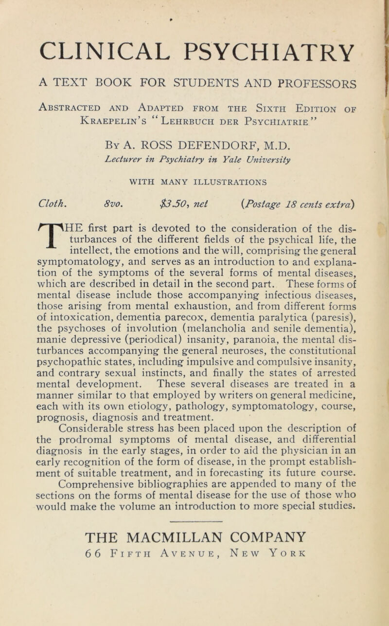 CLINICAL PSYCHIATRY A TEXT BOOK FOR STUDENTS AND PROFESSORS Abstracted and Adapted from the Sixth Edition of Kraepelin’s “ Lehrbuch der Psychiatrie” By a. ROSS DEFENDORF, M.D. Lecturer in Psychiatry in Yale University WITH MANY ILLUSTRATIONS Cloth. 8vo. $3.50-) net {Postage 18 cents extrci) The first part is devoted to the consideration of the dis- turbances of the different fields of the psychical life, the intellect, the emotions and the will, comprising the general symptomatology, and serves as an introduction to and explana- tion of the symptoms of the several forms of mental diseases, which are described in detail in the second part. These forms of mental disease include those accompanying infectious diseases, those arising from mental exhaustion, and from different forms of intoxication, dementia parecox, dementia paralytica (paresis), the psychoses of involution (melancholia and senile dementia), manie depressive (periodical) insanity, paranoia, the mental dis- turbances accompanying the general neuroses, the constitutional psychopathic states, including impulsive and compulsive insanity, and contrary sexual instincts, and finally the states of arrested mental development. These several diseases are treated in a manner similar to that employed by writers on general medicine, each with its own etiology, pathology, symptomatology, course, prognosis, diagnosis and treatment. Considerable stress has been placed upon the description of the prodromal symptoms of mental disease, and differential diagnosis in the early stages, in order to aid the physician in an early recognition of the form of disease, in the prompt establish- ment of suitable treatment, and in forecasting its future course. Comprehensive bibliographies are appended to many of the sections on the forms of mental disease for the use of those who would make the volume an introduction to more special studies. THE MACMILLAN COMPANY 66 Fifth Avenue, New York