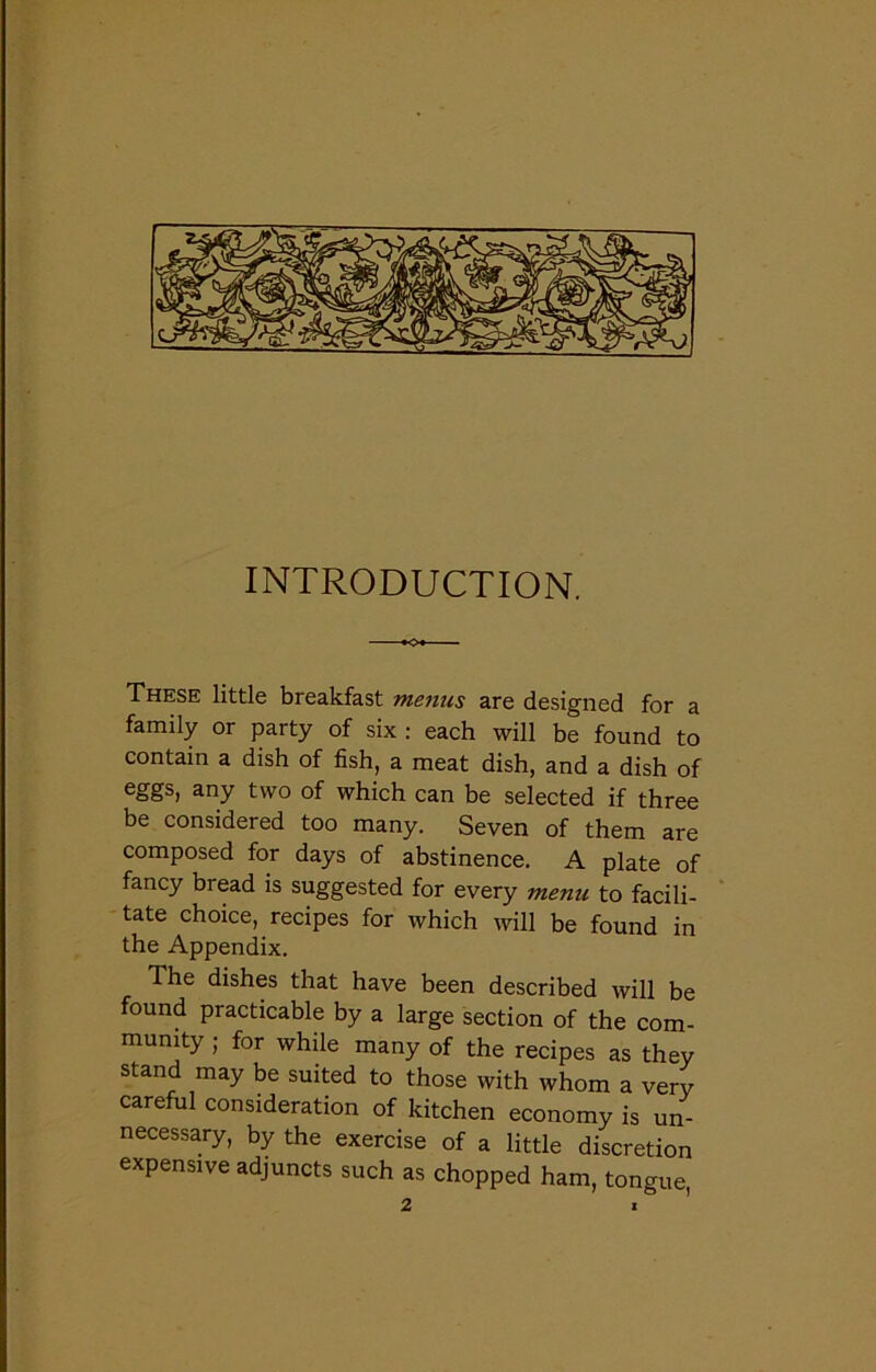 INTRODUCTION. These little breakfast menus are designed for a family or party of six : each will be found to contain a dish of fish, a meat dish, and a dish of eggs, any two of which can be selected if three be considered too many. Seven of them are composed for days of abstinence. A plate of fancy bread is suggested for every menu to facili- tate choice, recipes for which will be found in the Appendix. The dishes that have been described will be found practicable by a large section of the com- munity ; for while many of the recipes as they stand may be suited to those with whom a very careful consideration of kitchen economy is un- necessary, by the exercise of a little discretion expensive adjuncts such as chopped ham, tongue,