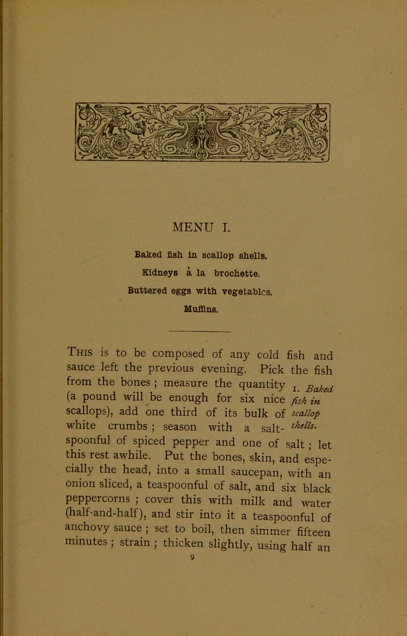 Baked fish in scallop shells. Kidneys a la brochette. Buttered eggs with vegetables. Muffins. This is to be composed of any cold fish and sauce left the previous evening. Pick the fish from the bones ; measure the quantity l Baked (a pound will be enough for six nice fish hi scallops), add one third of its bulk of scallop white crumbs ; season with a salt- shells- spoonful of spiced pepper and one of salt; let this rest awhile. Put the bones, skin, and espe- cially the head, into a small saucepan, with an onion sliced, a teaspoonful of salt, and six black peppercorns ; cover this with milk and water (half-and-half), and stir into it a teaspoonful of anchovy sauce ; set to boil, then simmer fifteen minutes ; strain ; thicken slightly, using half an