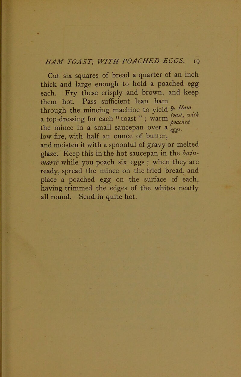 Cut six squares of bread a quarter of an inch thick and large enough to hold a poached egg each. Fry these crisply and brown, and keep them hot. Pass sufficient lean ham through the mincing machine to yield 9- Ham a top-dressing for each “ toast ; warm poached the mince in a small saucepan over a e^s% low fire, with half an ounce of butter, and moisten it with a spoonful of gravy or melted glaze. Keep this in the hot saucepan in the bain- marie while you poach six eggs ; when they are ready, spread the mince on the fried bread, and place a poached egg on the surface of each, having trimmed the edges of the whites neatly all round. Send in quite hot.