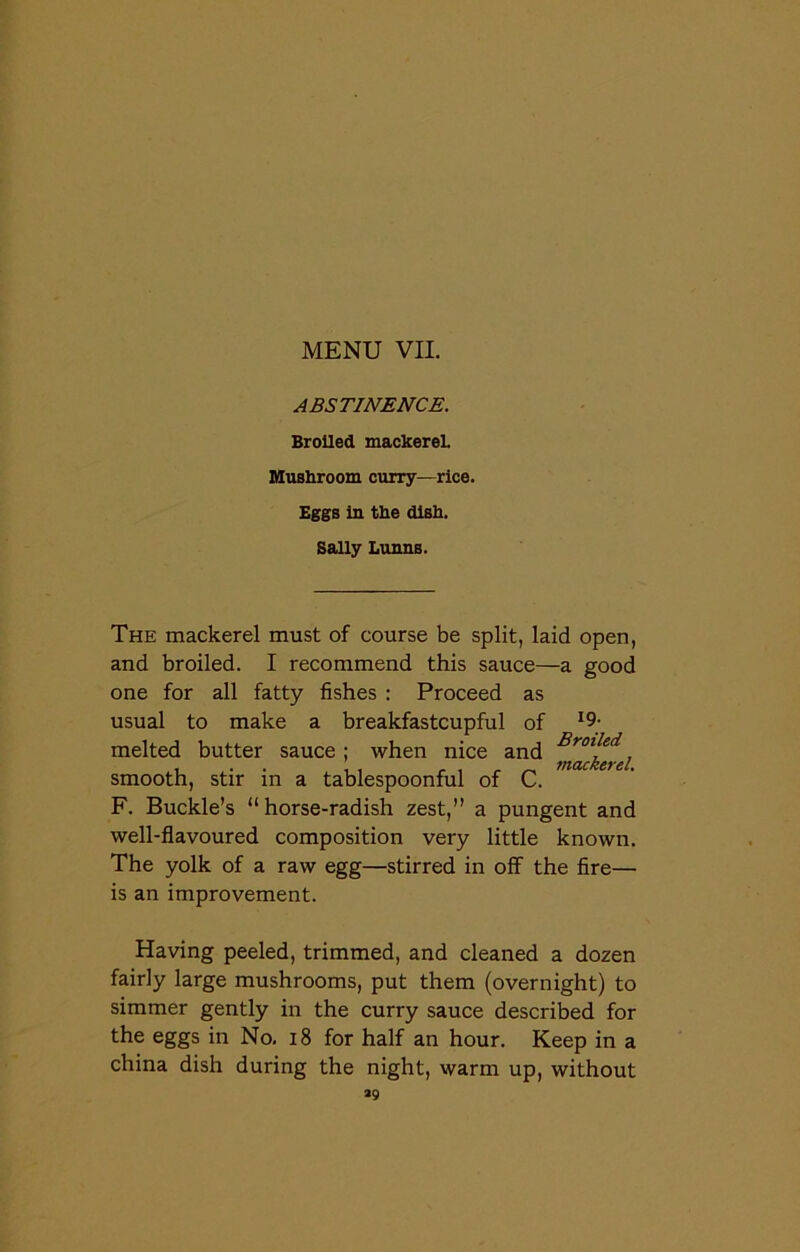 ABSTINENCE. Broiled mackerel. Mushroom curry—rice. Eggs in the dish. Sally Lunns. The mackerel must of course be split, laid open, and broiled. I recommend this sauce—a good one for all fatty fishes : Proceed as usual to make a breakfastcupful of I9; melted butter sauce ; when nice and Br0lled i . , _ _ mackerel. smooth, stir in a tablespoonful of C. F. Buckle’s “ horse-radish zest,” a pungent and well-flavoured composition very little known. The yolk of a raw egg—stirred in off the fire— is an improvement. Having peeled, trimmed, and cleaned a dozen fairly large mushrooms, put them (overnight) to simmer gently in the curry sauce described for the eggs in No. 18 for half an hour. Keep in a china dish during the night, warm up, without *9