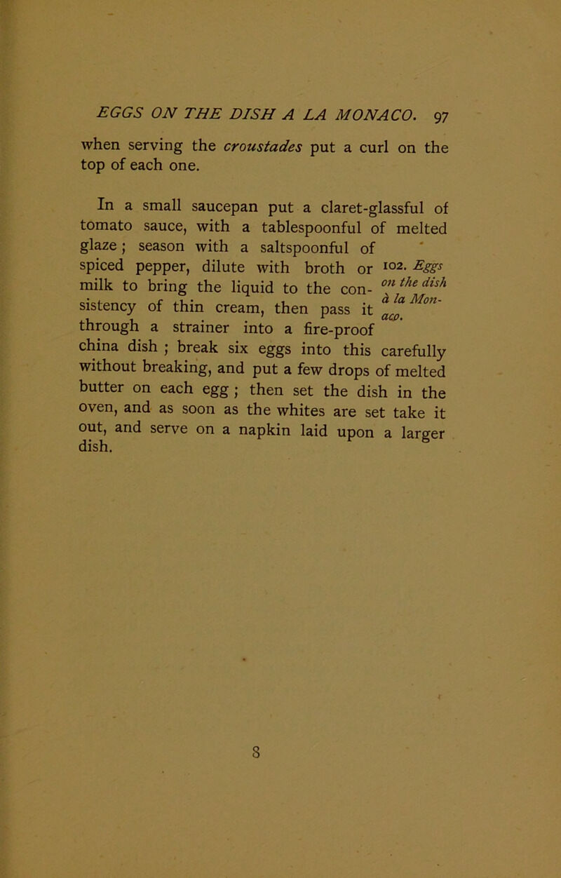 when serving the croustades put a curl on the top of each one. In a small saucepan put a claret-glassful of tomato sauce, with a tablespoonful of melted glaze; season with a saltspoonful of spiced pepper, dilute with broth or io2- EiSs milk to bring the liquid to the con- °’l thedish sistency of thin cream, then pass it M°n' through a strainer into a fire-proof china dish ; break six eggs into this carefully without breaking, and put a few drops of melted butter on each egg; then set the dish in the oven, and as soon as the whites are set take it out, and serve on a napkin laid upon a larger dish. 8