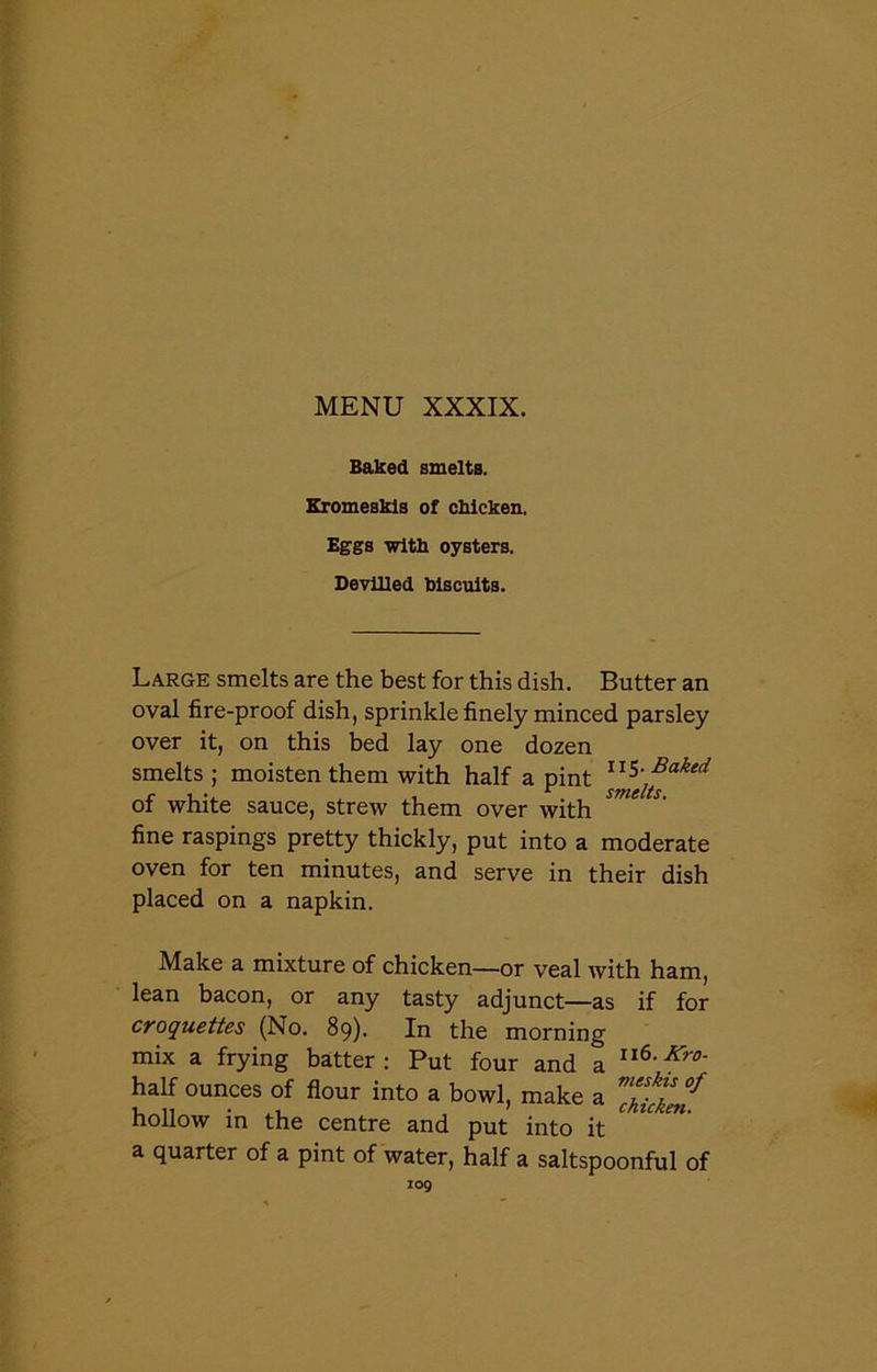 Baked smelts. Kromeskis of chicken. Eggs with oysters. Devilled biscuits. Large smelts are the best for this dish. Butter an oval fire-proof dish, sprinkle finely minced parsley over it, on this bed lay one dozen smelts ; moisten them with half a pint of white sauce, strew them over with fine raspings pretty thickly, put into a moderate oven for ten minutes, and serve in their dish placed on a napkin. Make a mixture of chicken—or veal with ham, lean bacon, or any tasty adjunct—as if for croquettes (No. 89). In the morning mix a frying batter: Put four and a n6'Kr0' half ounces of flour into a bowl, make a ™htcken hollow in the centre and put into it ^ ^ ^ a quarter of a pint of water, half a saltspoonful of