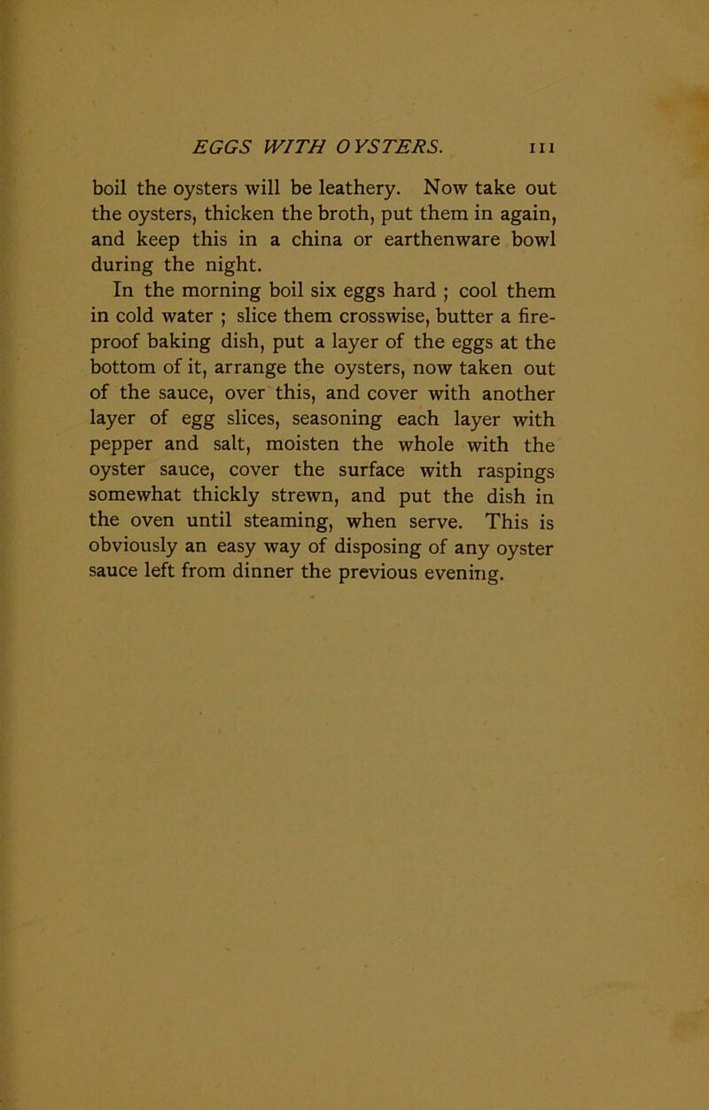 boil the oysters will be leathery. Now take out the oysters, thicken the broth, put them in again, and keep this in a china or earthenware bowl during the night. In the morning boil six eggs hard ; cool them in cold water ; slice them crosswise, butter a fire- proof baking dish, put a layer of the eggs at the bottom of it, arrange the oysters, now taken out of the sauce, over this, and cover with another layer of egg slices, seasoning each layer with pepper and salt, moisten the whole with the oyster sauce, cover the surface with raspings somewhat thickly strewn, and put the dish in the oven until steaming, when serve. This is obviously an easy way of disposing of any oyster sauce left from dinner the previous evening.