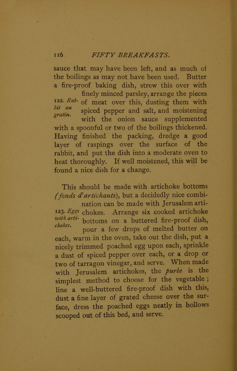 sauce that may have been left, and as much of the boilings as may not have been used. Butter a fire-proof baking dish, strew this over with finely minced parsley, arrange the pieces 122. Rab- Qf meat over this, dusting them with ^ratin sP^ce<^ pepper and salt, and moistening with the onion sauce supplemented with a spoonful or two of the boilings thickened. Having finished the packing, dredge a good layer of raspings over the surface of the rabbit, and put the dish into a moderate oven to heat thoroughly. If well moistened, this will be found a nice dish for a change. This should be made with artichoke bottoms (fonds d'artichauts), but a decidedly nice combi- nation can be made with Jerusalem arti- 123- Eggs chokes. Arrange six cooked artichoke  bottoms on a buttered fire-proof dish, Cl ’ pour a few drops of melted butter on each, warm in the oven, take out the dish, put a nicely trimmed poached egg upon each, sprinkle a dust of spiced pepper over each, or a drop or two of tarragon vinegar, and serve. When made with Jerusalem artichokes, the puree is the simplest method to choose for the vegetable ; line a well-buttered fire-proof dish with this, dust a fine layer of grated cheese over the sur- face, dress the poached eggs neatly in hollows scooped out of this bed, and serve.