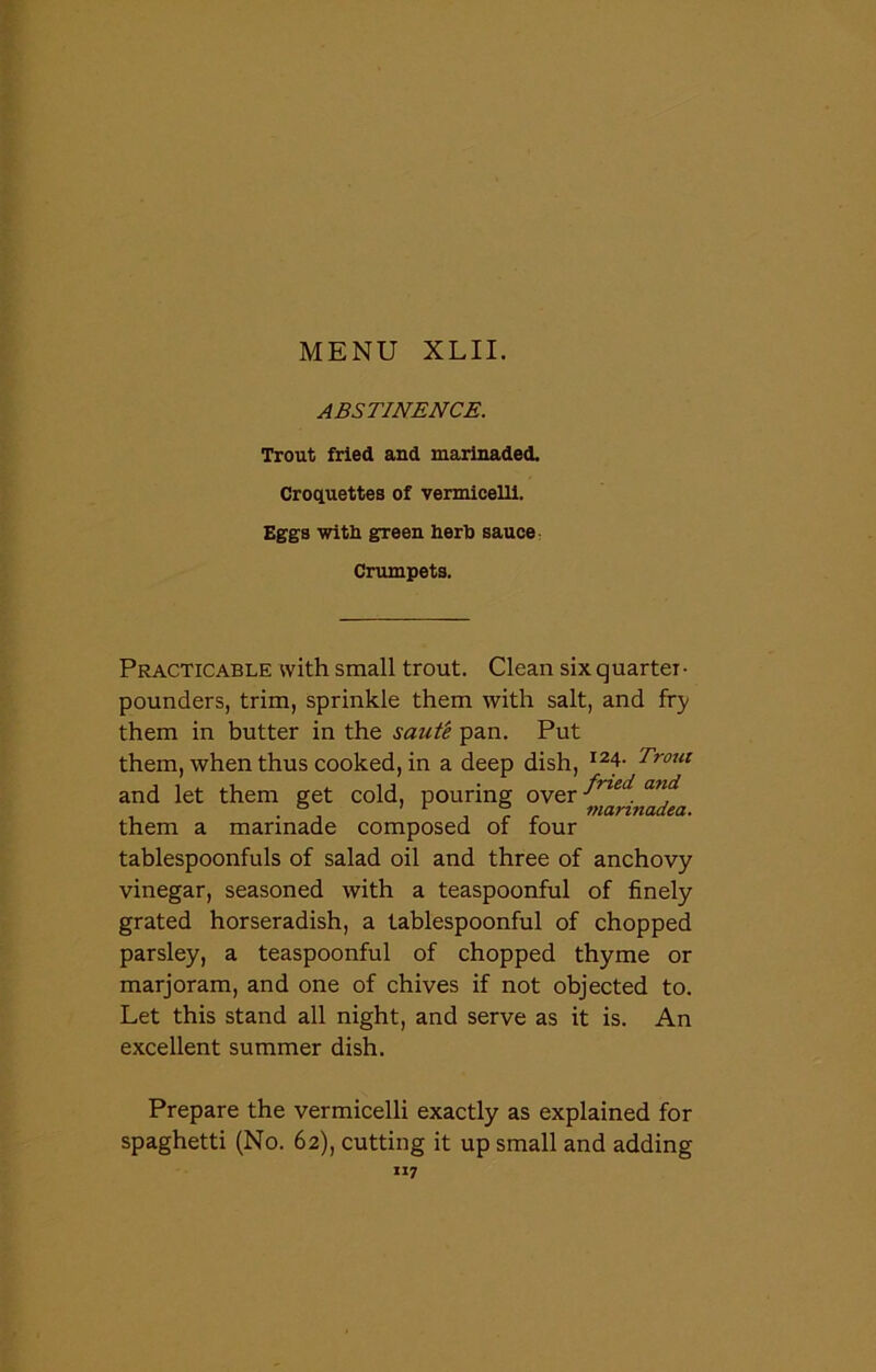 ABSTINENCE. Trout fried and marinaded. Croquettes of vermicelli. Eggs with green herb sauce Crumpets. Practicable with small trout. Clean six quarter- pounders, trim, sprinkle them with salt, and fry them in butter in the saute pan. Put them, when thus cooked, in a deep dish, I24- Trout and let them get cold, pouring over anf them a marinade composed of four tablespoonfuls of salad oil and three of anchovy vinegar, seasoned with a teaspoonful of finely grated horseradish, a tablespoonful of chopped parsley, a teaspoonful of chopped thyme or marjoram, and one of chives if not objected to. Let this stand all night, and serve as it is. An excellent summer dish. Prepare the vermicelli exactly as explained for spaghetti (No. 62), cutting it up small and adding