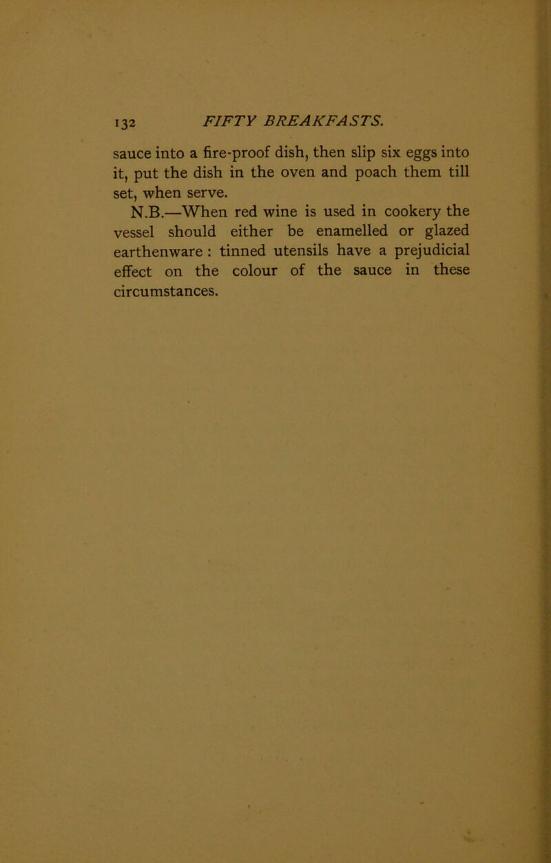 sauce into a fire-proof dish, then slip six eggs into it, put the dish in the oven and poach them till set, when serve. N.B.—When red wine is used in cookery the vessel should either be enamelled or glazed earthenware : tinned utensils have a prejudicial effect on the colour of the sauce in these circumstances.