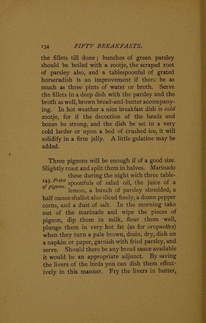 the fillets till done ; bunches of green parsley should be boiled with a zootje, the scraped root of parsley also, and a tablespoonful of grated horseradish is an improvement if there be as much as three pints of water or broth. Serve the fillets in a deep dish with the parsley and the broth as well, brown bread-and-butter accompany- ing. In hot weather a nice breakfast dish is cold zootje, for if the decoction of the heads and bones be strong, and the dish be set in a very cold larder or upon a bed of crushed ice, it will solidify in a firm jelly. A little gelatine may be added. Three pigeons will be enough if of a good size. Slightly roast and split them in halves. Marinade these during the night with three table- ferns sPoonfu^s salad oil, the juice of a J P a ' lemon, a bunch of parsley shredded, a half ounce shallot also sliced finely, a dozen pepper corns, and a dust of salt. In the morning take out of the marinade and wipe the pieces of pigeon, dip them in milk, flour them well, plunge them in very hot fat (as for croquettes) when they turn a pale brown, drain, dry, dish on a napkin or paper, garnish with fried parsley, and serve. Should there be any bread sauce available it would be an appropriate adjunct. By saving the livers of the birds you can dish them effect- ively in this manner. Fry the livers in butter,