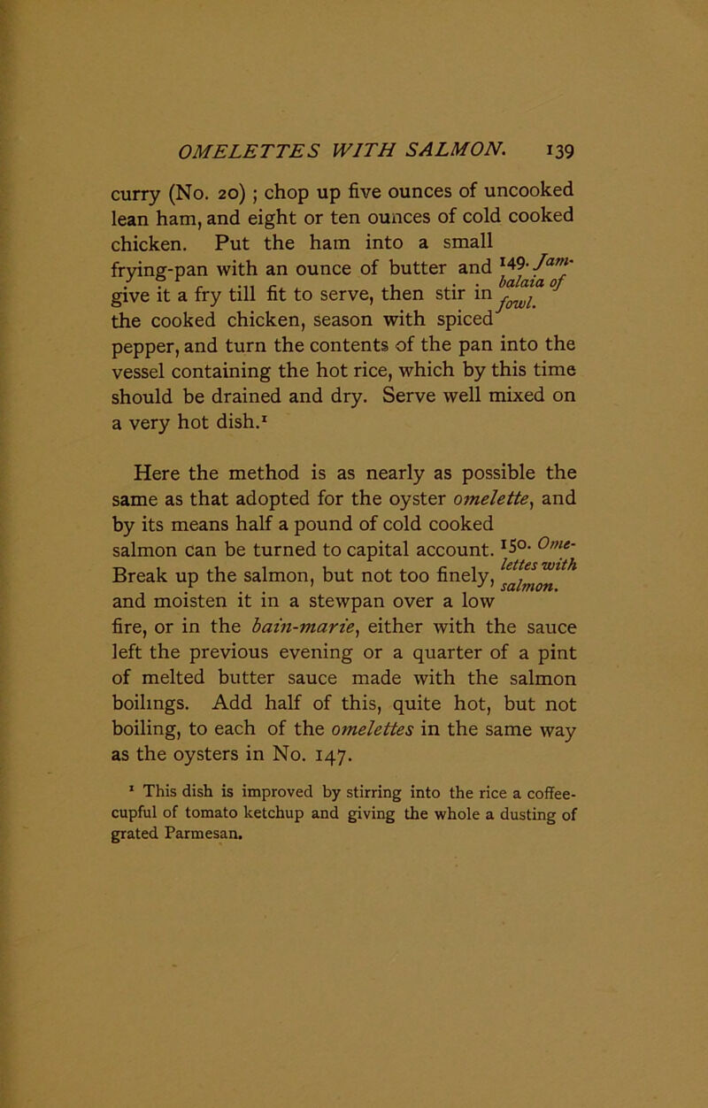 curry (No. 20) ; chop up five ounces of uncooked lean ham, and eight or ten ounces of cold cooked chicken. Put the ham into a small frying-pan with an ounce of butter and r49- Jam' give it a fry till fit to serve, then stir in^ the cooked chicken, season with spiced pepper, and turn the contents of the pan into the vessel containing the hot rice, which by this time should be drained and dry. Serve well mixed on a very hot dish.1 Here the method is as nearly as possible the same as that adopted for the oyster omelette, and by its means half a pound of cold cooked salmon can be turned to capital account. I5°- 0me' Break up the salmon, but not too finely, ^aimon^* and moisten it in a stewpan over a low fire, or in the bain-marie, either with the sauce left the previous evening or a quarter of a pint of melted butter sauce made with the salmon boilings. Add half of this, quite hot, but not boiling, to each of the omelettes in the same way as the oysters in No. 147. 1 This dish is improved by stirring into the rice a coffee- cupful of tomato ketchup and giving the whole a dusting of grated Parmesan.