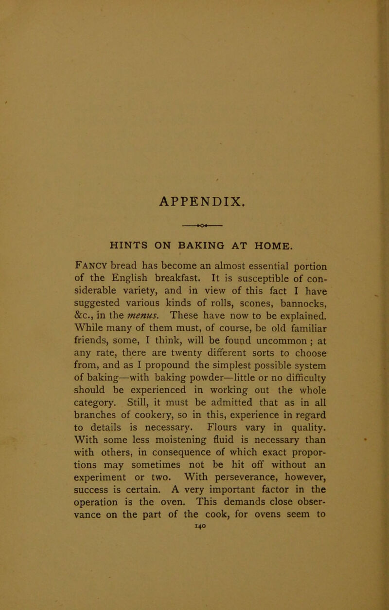 APPENDIX. HINTS ON BAKING AT HOME. Fancy bread has become an almost essential portion of the English breakfast. It is susceptible of con- siderable variety, and in view of this fact I have suggested various kinds of rolls, scones, bannocks, &c., in the menus. These have now to be explained. While many of them must, of course, be old familiar friends, some, I think, will be found uncommon ; at any rate, there are twenty different sorts to choose from, and as I propound the simplest possible system of baking—with baking powder—little or no difficulty should be experienced in working out the whole category. Still, it must be admitted that as in all branches of cookery, so in this, experience in regard to details is necessary. Flours vary in quality. With some less moistening fluid is necessary than with others, in consequence of which exact propor- tions may sometimes not be hit off without an experiment or two. With perseverance, however, success is certain. A very important factor in the operation is the oven. This demands close obser- vance on the part of the cook, for ovens seem to i4o