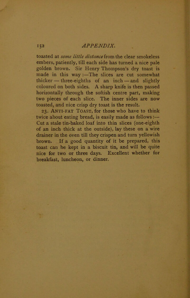 toasted at some little distance from the clear smokeless embers, patiently, till each side has turned a nice pale golden brown. Sir Henry Thompson’s dry toast is made in this way :—The slices are cut somewhat thicker — three-eighths of an inch — and slightly coloured on both sides. A sharp knife is then passed horizontally through the softish centre part, making two pieces of each slice. The inner sides are now toasted, and nice crisp dry toast is the result. 23. Anti-fat Toast, for those who have to think twice about eating bread, is easily made as follows :— Cut a stale tin-baked loaf into thin slices (one-eighth of an inch thick at the outside), lay these on a wire drainer in the oven till they crispen and turn yellowish brown. If a good quantity of it be prepared, this toast can be kept in a biscuit tin, and will be quite nice for two or three days. Excellent whether for breakfast, luncheon, or dinner.