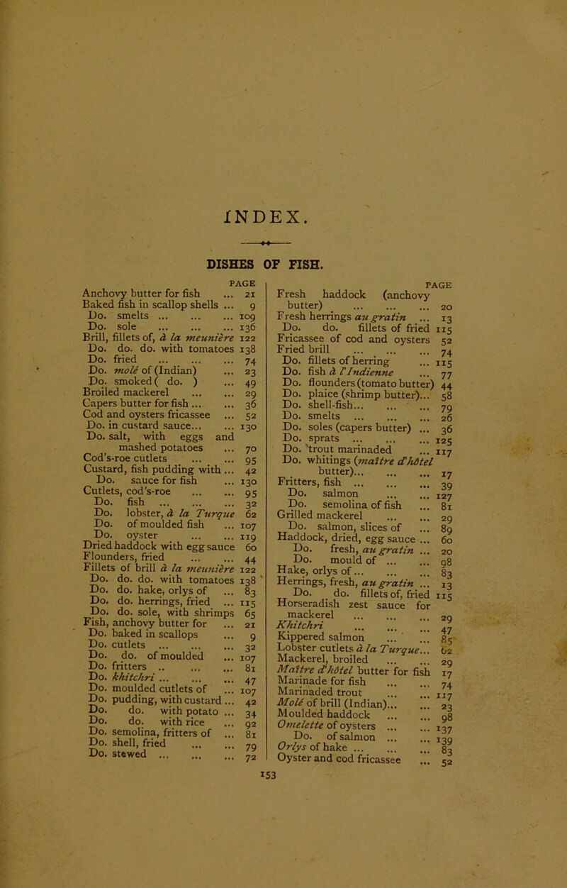 INDEX DISHES OF FISH. PAGE Anchovy butter for fish ... 21 Baked fish in scallop shells ... 9 Do. smelts 109 Do. sole ... ... ... 136 Brill, fillets of, d la meuniere 122 Do. do. do. with tomatoes 138 Do. fried Do. mole of (Indian) Do. smoked ( do. ) Broiled mackerel Capers butter for fish Cod and oysters fricassee Do. in custard sauce... Do. salt, with eggs and mashed potatoes Cod’s-roe cutlets Custard, fish pudding with ... Do. sauce for fish Cutlets, cod’s-roe Do. fish Do. lobster, a la Turque Do. of moulded fish Do. oyster Dried haddock with egg sauce Flounders, fried ^ Fillets of brill a la meuniere 122 Do. do. do. with tomatoes 138 74 23 49 29 36 52 130 70 95 42 130 95 32 62 107 119 60 44 Do. do. hake, orlys of Do. do. herrings, fried Do. do. sole, with shrimps Fish, anchovy butter for Do. baked in scallops Do. cutlets Do. do. of moulded Do. fritters .. Do. khitchri Do. moulded cutlets of Do. pudding, with custard Do. do. with potato Do. do. with rice Do. semolina, fritters of Do. shell, fried Do. stewed 83 115 65 21 9 32 107 81 47 107 42 34 92 81 79 72 PAGE F resh haddock (anchovy butter) 20 Fresh herrings augratin ... 13 Do. do. fillets of fried 115 Fricassee of cod and oysters 32 Fried brill ... ... ... 74 Do. fillets of herring ... 115 Do. fish d VIndienne ... 77 Do. flounders (tomato butter) 44 Do. plaice (shrimp butter)... 58 Do. shell-fish 79 Do. smelts 26 Do. soles (capers butter) ... 36 Do. sprats I25 Do. trout marinaded ... 117 Do. whitings (maltrc d'hdtel butter) J7 Fritters, fish 39 Do. salmon 527 Do. semolina of fish ... 81 Grilled mackerel 29 Do. salmon, slices of ... 89 Haddock, dried, egg sauce ... 60 Do. fresh, au gratin ... 20 Do. mould of 98 Hake, orlys of 83 Herrings, fresh, au gratin ... 13 Do. do. fillets of, fried 115 Horseradish zest sauce for mackerel ... 2g Khitchri 47 Kippered salmon ... ... 85 Lobster cutlets d la Turque... 62 Mackerel, broiled 29 Maitre d'hdtel butter for fish 17 Marinade for fish 74 Marinaded trout ... IJ7 Mole of brill (Indian) 23 Moulded haddock ... ... 98 Omelette of oysters 137 Do. of salmon jog Orlys of hake 83 Oyster and cod fricassee ... 52