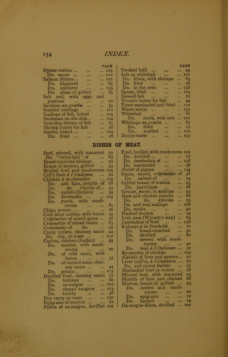 PAGE Oyster cutlets 119 Do. sauce no Salmon fritters 127 Do. kippered 85 Do. omelette 139 Do. slices of grilled ... 89 Salt cod, with eggs and potatoes 70 Sardines au gratin 55 Scalded whitings 112 Scallops of fish, baked ... 104 Seabream on the dish 104 Semolina fritters of fish ... 81 Shrimp butter for fish ... 58 Smelts, baked 109 Do. fried 26 DISHES Beef, minced, with macaroni 23 Do. “ twice-laid ” of ... 83 Bread-crumbed kidneys ... 50 Breast of mutton, grilled ... 93 Broiled fowl and mushrooms 125 Calf’s liver a [ 1talienne ... 70 Chicken a la chevalier ... 105 Do. and ham, moulds of 68 Do. do. rissoles of... 53 Do. cutlets (Indian) 99 Do. kromeskis 109 Do. purde, with mush- rooms 80 Chips, potato ... _ 26 Cold meat cutlets, with bacon 35 C repine ttes of mixed game ... 56 Croquettes of mixed meats ... 85 Croustades of do. ... 95 Curry cutlets, chutney sauce 44 Do. dry, on toast 130 Cutlets, chicken (Indian) ... 99 Do. mutton, with mush- rooms ... ... zo Do. of cold meat, with bacon 35 Do. of curried meat, chut- ney sauce 44 Do. potato n3 Devilled fowl, chutney sauce 17 Do. kidneys <5° Do. ox-tongue 107 Do. sheeps’-tongues ... 123 Do. turkey 36 Dry curry on toast 130 Epigrams of mutton ... _ ... 72 Fillets of ox-tongue, devilled 107 Smoked brill ... PAGE ... 49 Sole as whitebait ... 101 Do. fillets, with shrimps ... 65 Do. fried ... 36 Do. in the oven ... 136 Sprats, fried ... 125 Stewed fish ... 72 Tomato butter for fish ... 44 Trout marinaded and fried ... 117 Water-zootje ••• 133 Whitebait ... 87 Do. mock, with sole ... 101 Whitings au gratin ... ... 67 Do. fried ... 17 Do. scalded ... 112 Zootje-water ••• 133 OF MEAT. Fowl, broiled, with mushrooms 125 Do. devilled ... ... 17 Do. jambalaia of ... ... 138 Do. marinaded ... 58 Fritdt of pigeon ... 134 Game, mixed, crepinettes of 56 Do. salmis of ... 74 Grilled breast of mutton ... 93 Do. partridges ... 26 Grouse, purle, in scallops ... 43 Ham and chicken moulds ... 68 Do. do. rissoles -. 53 Do. and veal scallops ... 128 Do. steaks ... 90 Hashed mutton ... 14 Irish stew (Wyvem’s way) ... 65 Jambalaia of fowl ... 138 Kidneys d la brochette ... 10 Do. bread-crumbed ... 50 Do. devilled ... 60 Do. stewed with mush- rooms 40 Do. veal d CI talienne ... 32 Kromeskis of chicken ... 109 Kubabs of liver and oysters... 77 Liver (calfs), a. tltalienne ... 70 Do. and oyster kubdbs ... 77 Marinaded fowl or turkey ... 58 Minced beef, with macaroni 23 Moulds of bam and chicken 68 Mutton, breast of, grilled ... 93 Do. cutlets ar.d mush- rooms 20 Do. epigrams 7® Do. hashed . 14 Ox-tongue fillets, devilled - 107