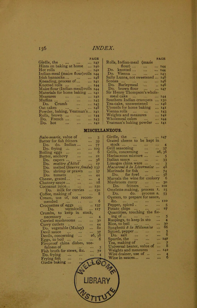 PAGE Girdle, the 147 Hints on baking at home ... 140 Hot rolls 142 I ndian-meal (maize flour) rolls 144 Irish bannocks 148 Kneading, process of 141 Knotted rolls .. 144 Maize flour (Indian-meal) rolls 144 Materials for home baking ... 141 Measures 142 Muffins 145 Do. Crumb 145 Oat cakes ... 148 Powder, baking, Yeatman’s... 141 Rolls, brown ... 144 Do. French 143 Do. hot 142 PAGE Rolls, Indian-meal (mazie flour) 144 Do. knotted 144 Do. Vienna 143 Sally Lunns, not sweetened ... 146 Scones ... 146 Do. Barleymeal ... .. 146 Do. brown flour 147 Sir Henry Thompson’s whole- meal cake 144 Southern Indian crumpets ... 150 Tea-cake, unsweetened ... 146 Utensils for home baking ... 141 Vienna rolls 143 Weights and measures ... 142 Wholemeal cakes 144 Yeatman’s baking powder ... 141 MISCELLANEOUS. Bain-marie, value of - 3 Batter for fish fritters ••• 39 Do. do. Indian ... ... 77 Do. frying .;. ... 109 Boiling eggs ... 6 Butter, anchovy ... 21 Do. capers ... 36 Do. mattre cChdtel ... 17 Do. melted (beurre fondu) 137 Do. shrimp or prawn ... 57 Do. tomato ... 44 Cheese, grated ... 4 Chutney sauce ... 18 Cocoanut juice... ... 150 Do. milk for curries ... 150 Coffee, making of ... 8 Cream, use of, not recom- mended ... 6 Croquettes of eggs ... • • 137 Do. vermicelli ... 117 Crumbs, to keep in stock, necessary Curried mushrooms Curry cutlets Do. vegetable (Malay) Devil sauce Devils, concerning ... 26, Eggs, to boil ... Fireproof china dishes, use- fulness of Fish broth for stews, &c. ... Do. frying Frying fish Girdle baking 4 30 44 82 37 36 6 Girdle, the ... 147 Grated cheese to be kept in stock 4 Grill seasoning 37 Grills, concerning ... 26,36 Herbaceous mixture Italian sauce Limoges china ware Macaroni a la Livomaise ... Marinade for fish Do. for fowl Marsala the wine for cookery Mushroom curry Do. fritters Omelette-making, process 1. Do. do. process 2. Oysters, to prepare for sauce, &c. ... Pepper, spiced . Potato chips Quantities, touching the fix- ing of Raspings, to keep in sto Rice, to boil Spaghetti A la Milanaise ... Spiced, pepper Do. salt Spurtle, the Tea, making of ... ... Universal heater, value of ... Weights and measures Wire drainer, use of Wine in sauces 5 33 3 48 74 58 6 30 102 IS 53 5 27 5 4 3° 66 5 6 147 7 8 142 4 6