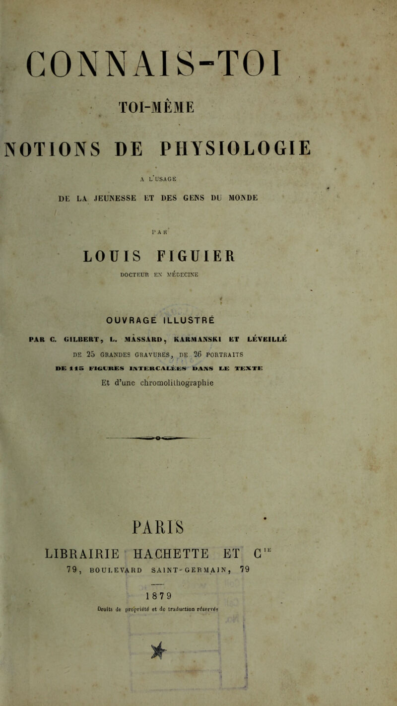 TOI-MÊME NOTIONS DE PHYSIOLOGIE A L*USAGË DE LA JEUNESSE ET DES GENS DU MONDE PAR- LOUIS FIGUIER DOCTEUR EN MEDECINE OUVRAGE ILLUSTRÉ PAU C. GILBERT, L. MASSARD, KARMANSKI ET LÉVEILLE DE 25 GRANDES GRAVURES, DE 2U PORTRAITS DE 115 FIGURES INTERCALÉES DANS EE TEXTE Et d’une chromolithographie PARIS LIBRAIRIE HACHETTE ET C,E 79, BOULEVARD SAINT'GERMAIN, 79 1879 Droits de propriété et de traduction réservés