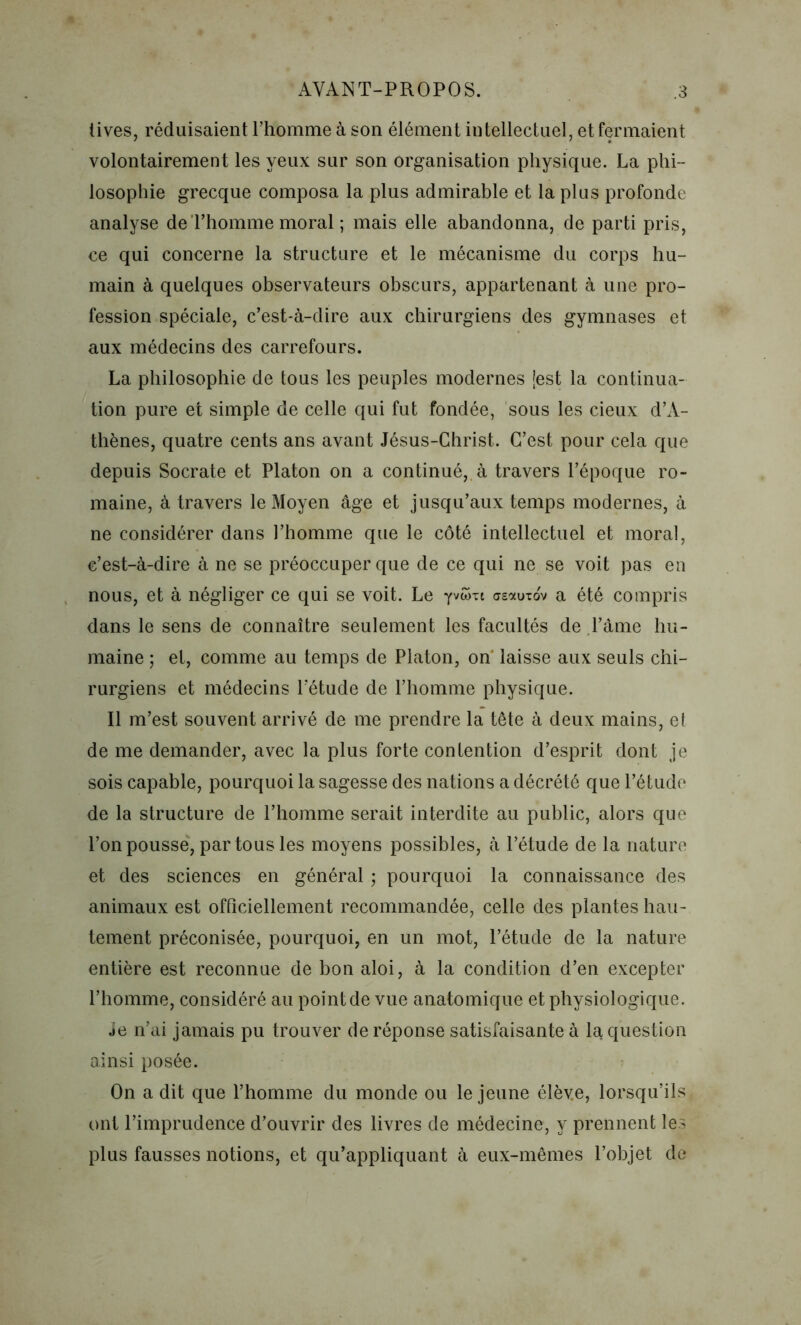 tives, réduisaient l’homme à son élément intellectuel, et fermaient volontairement les yeux sur son organisation physique. La phi- losophie grecque composa la plus admirable et la plus profonde analyse de l’homme moral ; mais elle abandonna, de parti pris, ce qui concerne la structure et le mécanisme du corps hu- main à quelques observateurs obscurs, appartenant à une pro- fession spéciale, c’est-à-dire aux chirurgiens des gymnases et aux médecins des carrefours. La philosophie de tous les peuples modernes (est la continua- tion pure et simple de celle qui fut fondée, sous les cieux d’A- thènes, quatre cents ans avant Jésus-Christ. C’est pour cela que depuis Socrate et Platon on a continué, à travers l’époque ro- maine, à travers le Moyen âge et jusqu’aux temps modernes, à ne considérer dans l’homme que le côté intellectuel et moral, c’est-à-dire à ne se préoccuper que de ce qui ne se voit pas en nous, et à négliger ce qui se voit. Le Yvûm dsauiov a été compris dans le sens de connaître seulement les facultés de l’âme hu- maine ; et, comme au temps de Platon, on' laisse aux seuls chi- rurgiens et médecins l’étude de l’homme physique. Il m’est souvent arrivé de me prendre la tête à deux mains, et de me demander, avec la plus forte contention d’esprit dont je sois capable, pourquoi la sagesse des nations a décrété que l’étude de la structure de l’homme serait interdite au public, alors que l’on pousse, par tous les moyens possibles, à l’étude de la nature et des sciences en général ; pourquoi la connaissance des animaux est officiellement recommandée, celle des plantes hau- tement préconisée, pourquoi, en un mot, l’étude de la nature entière est reconnue de bon aloi, à la condition d’en excepter l’homme, considéré au point de vue anatomique et physiologique. je n’ai jamais pu trouver de réponse satisfaisante à la question ainsi posée. On a dit que l’homme du monde ou le jeune élève, lorsqu’ils ont l’imprudence d’ouvrir des livres de médecine, y prennent les plus fausses notions, et qu’appliquant à eux-mêmes l’objet de