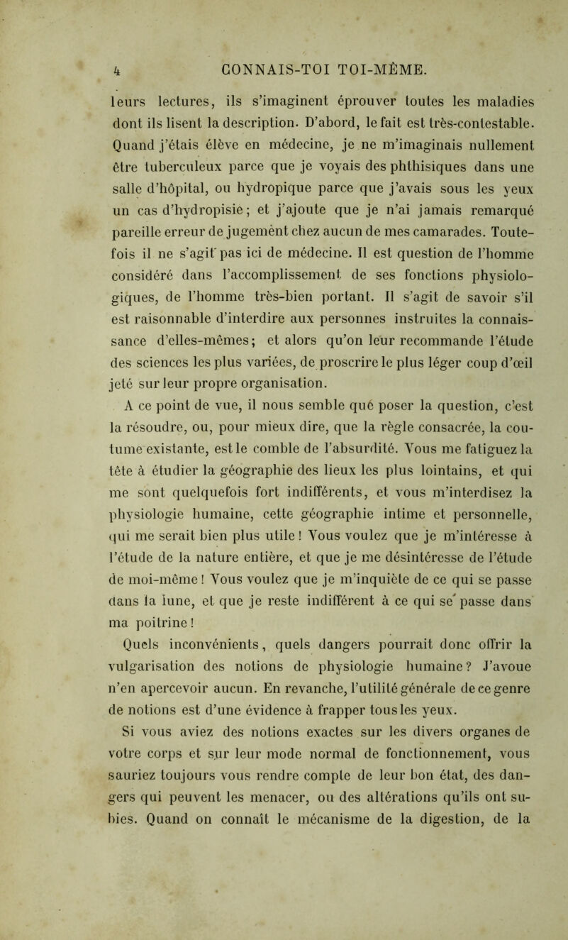 leurs lectures, ils s’imaginent éprouver toutes les maladies dont ils lisent la description. D’abord, le fait est très-contestable. Quand j’étais élève en médecine, je ne m’imaginais nullement être tuberculeux parce que je voyais des phthisiques dans une salle d’hôpital, ou hydropique parce que j’avais sous les yeux un cas d’hydropisie ; et j’ajoute que je n’ai jamais remarqué pareille erreur de jugemènt chez aucun de mes camarades. Toute- fois il ne s’agit'pas ici de médecine. 11 est question de l’homme considéré dans l’accomplissement de ses fonctions physiolo- giques, de l’homme très-bien portant. Il s’agit de savoir s’il est raisonnable d’interdire aux personnes instruites la connais- sance d’elles-mêmes; et alors qu’on leur recommande l’étude des sciences les plus variées, de proscrire le plus léger coup d’œil jeté sur leur propre organisation. A ce point de vue, il nous semble qué poser la question, c’est la résoudre, ou, pour mieux dire, que la règle consacrée, la cou- tume existante, est le comble de l’absurdité. Vous me fatiguez la tête à étudier la géographie des lieux les plus lointains, et qui me sont quelquefois fort indifférents, et vous m’interdisez la physiologie humaine, cette géographie intime et personnelle, qui me serait bien plus utile ! Vous voulez que je m’intéresse à l’étude de la nature entière, et que je me désintéresse de l’étude de moi-même ! Tous voulez que je m’inquiète de ce qui se passe clans la lune, et que je reste indifférent à ce qui se'passe dans ma poitrine ! Quels inconvénients, quels dangers pourrait donc offrir la vulgarisation des notions de physiologie humaine? J’avoue n’en apercevoir aucun. En revanche, l’utilité générale de ee genre de notions est d’une évidence à frapper tous les yeux. Si vous aviez des notions exactes sur les divers organes de votre corps et sur leur mode normal de fonctionnement, vous sauriez toujours vous rendre compte de leur bon état, des dan- gers qui peuvent les menacer, ou des altérations qu’ils ont su- bies. Quand on connaît le mécanisme de la digestion, de la