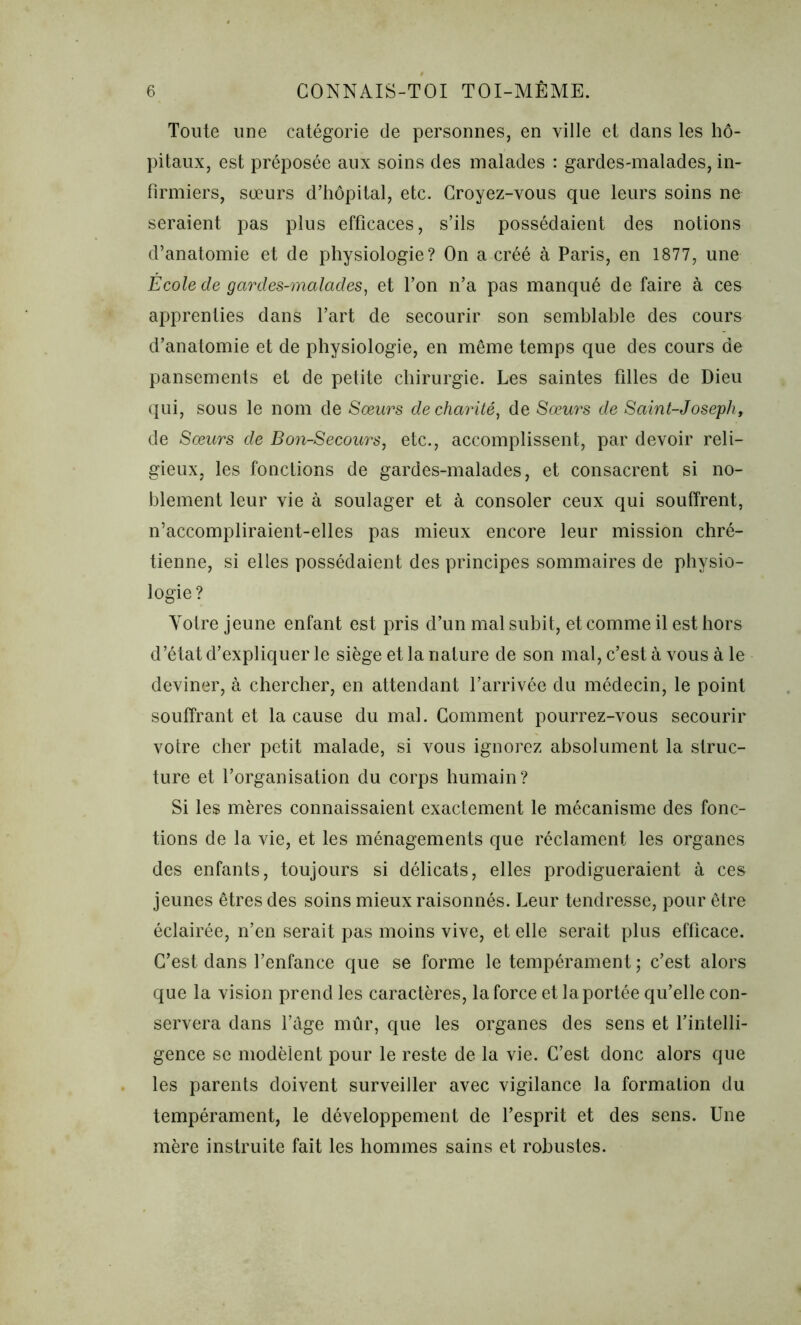 Toute une catégorie de personnes, en ville et dans les hô- pitaux, est préposée aux soins des malades : gardes-malades, in- firmiers, sœurs d’hôpital, etc. Croyez-vous que leurs soins ne seraient pas plus efficaces, s’ils possédaient des notions d’anatomie et de physiologie? On a créé à Paris, en 1877, une Ecole de gardes-malades, et l’on n’a pas manqué de faire à ces apprenties dans l’art de secourir son semblable des cours d’anatomie et de physiologie, en même temps que des cours de pansements et de petite chirurgie. Les saintes filles de Dieu qui, sous le nom de Sœurs de charité, de Sœurs de Saint-Joseph, de Sœurs de Bon-Secours, etc., accomplissent, par devoir reli- gieux, les fonctions de gardes-malades, et consacrent si no- blement leur vie à soulager et à consoler ceux qui souffrent, n’accompliraient-elles pas mieux encore leur mission chré- tienne, si elles possédaient des principes sommaires de physio- logie? Yotre jeune enfant est pris d’un mal subit, et comme il est hors d’état d’expliquer le siège et la nature de son mal, c’est à vous à le deviner, à chercher, en attendant l’arrivée du médecin, le point souffrant et la cause du mal. Comment pourrez-vous secourir votre cher petit malade, si vous ignorez absolument la struc- ture et l’organisation du corps humain? Si les mères connaissaient exactement le mécanisme des fonc- tions de la vie, et les ménagements que réclament les organes des enfants, toujours si délicats, elles prodigueraient à ces jeunes êtres des soins mieux raisonnés. Leur tendresse, pour être éclairée, n’en serait pas moins vive, et elle serait plus efficace. C’est dans l’enfance que se forme le tempérament ; c’est alors que la vision prend les caractères, la force et la portée qu’elle con- servera dans l’âge mûr, que les organes des sens et l’intelli- gence se modèlent pour le reste de la vie. C’est donc alors que les parents doivent surveiller avec vigilance la formation du tempérament, le développement de l’esprit et des sens. Une mère instruite fait les hommes sains et robustes.