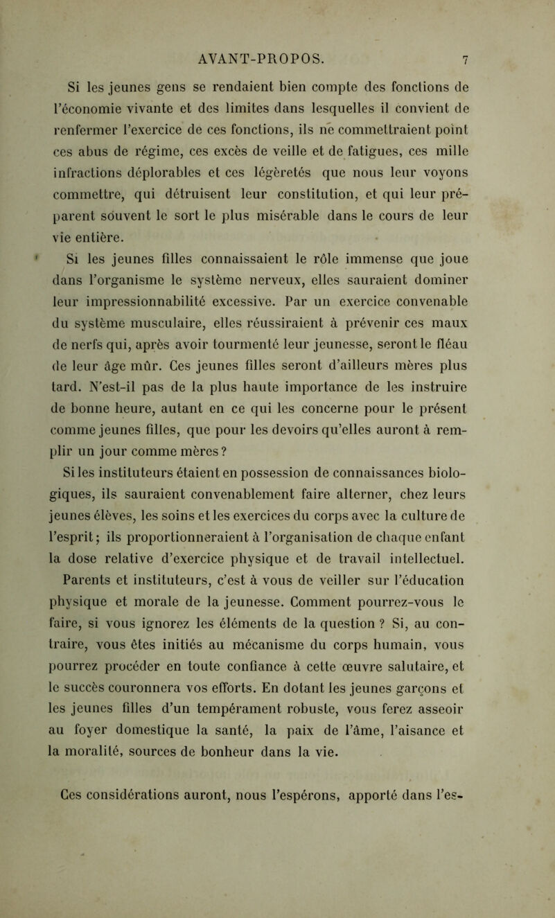 Si les jeunes gens se rendaient bien compte des fonctions de l’économie vivante et des limites dans lesquelles il convient de renfermer l’exercice de ces fonctions, ils ne commettraient point ces abus de régime, ces excès de veille et de fatigues, ces mille infractions déplorables et ces légèretés que nous leur voyons commettre, qui détruisent leur constitution, et qui leur pré- parent souvent le sort le plus misérable dans le cours de leur vie entière. Si les jeunes filles connaissaient le rôle immense que joue dans l’organisme le système nerveux, elles sauraient dominer leur impressionnabilité excessive. Par un exercice convenable du système musculaire, elles réussiraient à prévenir ces maux de nerfs qui, après avoir tourmenté leur jeunesse, seront le fléau de leur âge mûr. Ces jeunes filles seront d’ailleurs mères plus tard. N’est-il pas de la plus haute importance de les instruire de bonne heure, autant en ce qui les concerne pour le présent comme jeunes filles, que pour les devoirs qu’elles auront à rem- plir un jour comme mères? Si les instituteurs étaient en possession de connaissances biolo- giques, ils sauraient convenablement faire alterner, chez leurs jeunes élèves, les soins et les exercices du corps avec la culture de l’esprit; ils proportionneraient à l’organisation de chaque enfant la dose relative d’exercice physique et de travail intellectuel. Parents et instituteurs, c’est à vous de veiller sur l’éducation physique et morale de la jeunesse. Comment pourrez-vous le faire, si vous ignorez les éléments de la question ? Si, au con- traire, vous êtes initiés au mécanisme du corps humain, vous pourrez procéder en toute confiance à cette œuvre salutaire, et le succès couronnera vos efforts. En dotant les jeunes garçons et les jeunes filles d’un tempérament robuste, vous ferez asseoir au foyer domestique la santé, la paix de l’âme, l’aisance et la moralité, sources de bonheur dans la vie. Ces considérations auront, nous l’espérons, apporté dans l’es-