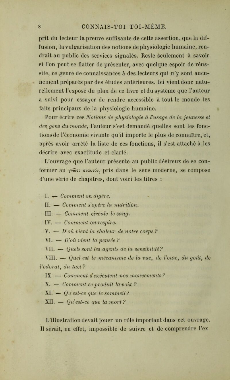 prit du lecteur la preuve suffisante de cette assertion, que la dif- fusion, la vulgarisation des notions de physiologie humaine, ren- drait au public des services signalés. Reste seulement à savoir si l’on peut se flatter de présenter, avec quelque espoir de réus- site, ce genre de connaissances à des lecteurs qui n’y sont aucu- nement préparés par des études antérieures. Ici vient donc natu- rellement l’exposé du plan de ce livre et du système que l’auteur a suivi pour essayer de rendre accessible à tout le monde les faits principaux de la physiologie humaine. Pour écrire ces Notions de physiologie à l’usage de la jeunesse et des; gens du monde, l’auteur s’est demandé quelles sont les fonc- tions de l’économie vivante qu’il importe le plus de connaître, et, après avoir arrêté la liste de ces fonctions, il s’est attaché à les décrire avec exactitude et clarté. L’ouvrage que l’auteur présente au public désireux de se con- former au Yv<*ht cyeauTov, pris dans le sens moderne, se compose d’une série de chapitres, dont voici les titres : i I. — Comment on digère. II. — Comment s’opère la nutrition. III. — Comment circule le sang. IV. — Comment on respire. Y. — D’où vient la chaleur de notre corps ? YI. — D’où vient la pensée? VIL — Quels sont les agents de la sensibilité? YIII. — Quel est le mécanisme de la vue, de Vouïe, du goût, de l’odorat) du tact? IX. — Comment s’exécutent nos mouvements? X. — Comment se produit la voix? XI. — Qu’est-ce que le sommeil? XII. — Qu’est-ce que la mort ? L’illustration devait jouer un rôle important dans cet ouvrage. Il serait, en effet, impossible de suivre et de comprendre l’ex